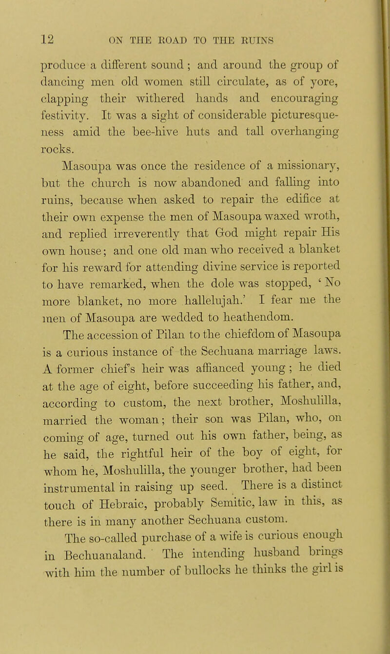 produce a diflferent sound ; and around the group of dancing men old women still circulate, as of yore, clapping their withered hands and encouraging festivity. It was a sight of considerable picturesque- ness amid the bee-hive huts and tall overhanging rocks. Masoupa was once the residence of a missionary, but the church is now abandoned and falling into ruins, because when asked to repair the edifice at their own expense the men of Masoupa waxed wroth, and replied irreverently that God might repair His own house; and one old man who received a blanket for his reward for attending divine service is reported to have remarked, when the dole was stopped, ' No more blanket, no more hallelujah.' I fear me the men of Masoupa are wedded to heathendom. The accession of Pilan to the chiefdom of Masoupa is a curious instance of the Sechuana marriage laws. A former chief's heir was affianced young ; he died at the age of eight, before succeeding his father, and, according to custom, the next brother, Moshulilla, married the woman; their son was Pilan, who, on coming of age, turned out his own father, being, as he said, the rightful heir of the boy of eight, for whom he, Moshulilla, the younger brother, had been instrumental in raising up seed. There is a distmct touch of Hebraic, probably Semitic, law in this, as there is in many another Sechuana custom. The so-called purchase of a wife is curious enough in Bechuanaland. The intending husband brings with him the number of bullocks he thinks the girl is