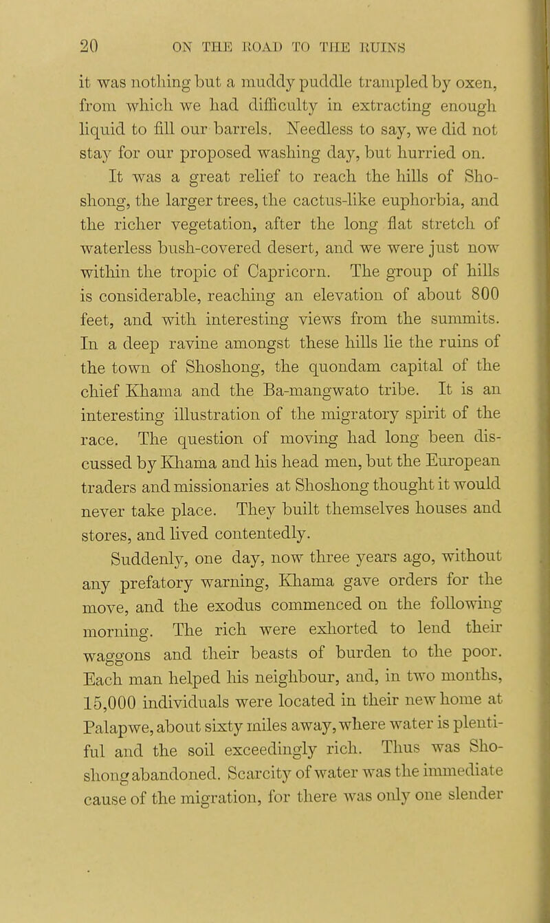 I it was nothing but a muddy puddle trampled by oxen, from which we had dijfficulty in extracting enough liquid to fill our barrels. Needless to say, we did not stay for our proposed washing day, but hurried on. It was a great relief to reach the hills of Sho- shong, the larger trees, the cactus-like euphorbia, and the richer vegetation, after the long flat stretch of waterless bush-covered desert, and we were just now within the tropic of Capricorn. The group of hills is considerable, reaching an elevation of about 800 feet, and with interesting views from the summits. In a deep ravine amongst these hills lie the ruins of the town of Shoshong, the quondam capital of the chief Khama and the Ba-mangwato tribe. It is an interesting illustration of the migratory spirit of the race. The question of moving had long been dis- cussed by Khama and his head men, but the European traders and missionaries at Shoshong thought it would never take place. They built themselves houses and stores, and lived contentedly. Suddenly, one day, now three years ago, without any prefatory warning, Kliama gave orders for the move, and the exodus commenced on the following morning. The rich were exhorted to lend their waggons and their beasts of burden to the poor. Each man helped his neighbour, and, in two months, 15,000 individuals were located in their new home at Palapwe, about sixty miles away, where water is plenti- ful and the soil exceedingly rich. Thus was Sho- shong abandoned. Scarcity of water was the immediate cause of the migration, for there was only one slender