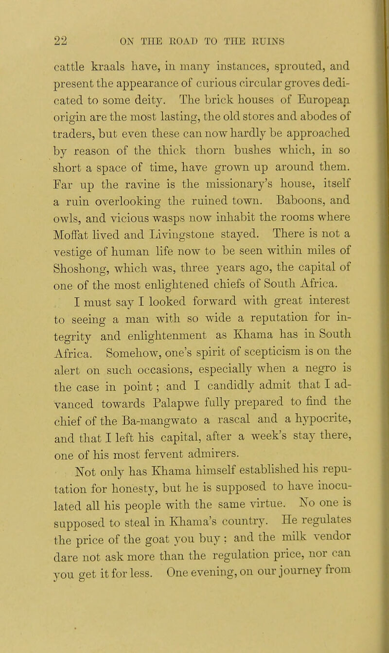 cattle kraals have, in many instances, sprouted, and present the appearance of curious circular groves dedi- cated to some deity. The brick houses of European origin are the most lasting, the old stores and abodes of traders, but even these can now hardly be approached by reason of the thick thorn bushes which, in so short a space of time, have grown up around them. Far up the ravine is the missionary's house, itself a ruin overlooking the ruined town. Baboons, and owls, and vicious wasps now inhabit the rooms where Moffat lived and Livingstone stayed. There is not a vestige of human life now to be seen within miles of Shoshong, which was, three years ago, the capital of one of the most enlightened chiefs of South Africa. I must say I looked forward with great interest to seeing a man with so wide a reputation for in- tegrity and enlightenment as Khama has in South Africa. Somehow, one's spirit of scepticism is on the alert on such occasions, especially when a negro is the case in point; and I candidly admit that I ad- vanced towards Palapwe fully prepared to find the chief of the Ba-mangwato a rascal and a hypocrite, and that I left his capital, after a week's stay there, one of his most fervent admirers. Not only has Khama himself established his repu- tation for honesty, but he is supposed to have inocu- lated all his people with the same virtue. No one is supposed to steal in Kliama's country. He regulates the price of the goat you buy ; and the milk vendor dare not ask more than the regulation price, nor can you get it for less. One evening, on our journey from