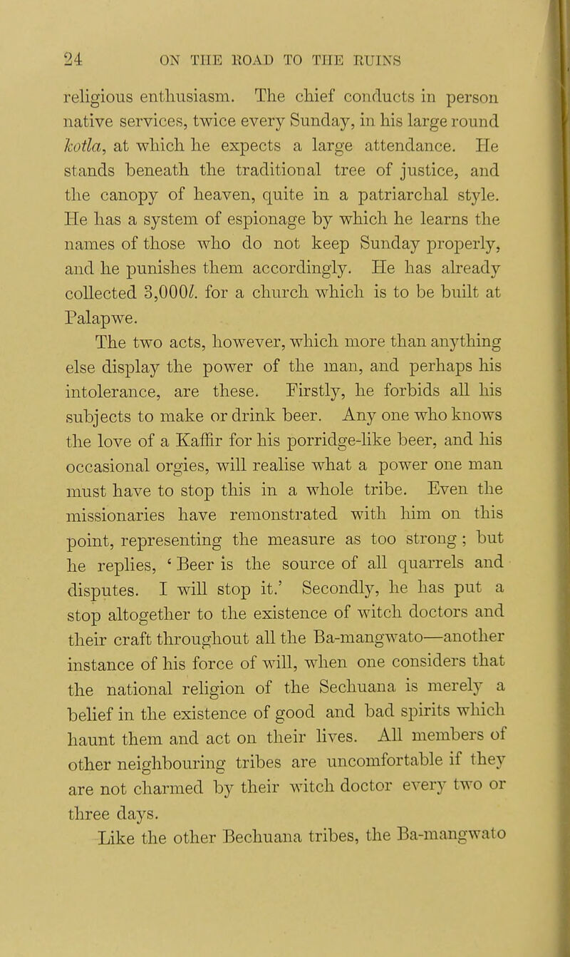 religious enthusiasm. The chief conducts in person native services, twice every Sunday, in his large round kotla, at which he expects a large attendance. He stands beneath the traditional tree of justice, and the canopy of heaven, quite in a patriarchal style. He has a system of espionage by which he learns the names of those who do not keep Sunday properly, and he punishes them accordingly. He has already collected 3,000/!. for a church which is to be built at Palapwe. The two acts, however, which more than anything else display the power of the man, and perhaps his intolerance, are these. Firstly, he forbids all his subjects to make or drink beer. Any one who knows the love of a Kaffir for his porridge-like beer, and his occasional orgies, will realise what a power one man must have to stop this in a whole tribe. Even the missionaries have remonstrated with him on this point, representing the measure as too strong ; but he replies, ' Beer is the source of all quarrels and disputes. I will stop it.' Secondly, he has put a stop altogether to the existence of witch doctors and their craft throughout all the Ba-mangwato—another instance of his force of will, when one considers that the national religion of the Sechuana is merely a behef in the existence of good and bad spirits which haunt them and act on their lives. Ah members of other neighbouring tribes are uncomfortable if they are not charmed by their witch doctor every two or three days. Like the other Bechuana tribes, the Ba-mangwato