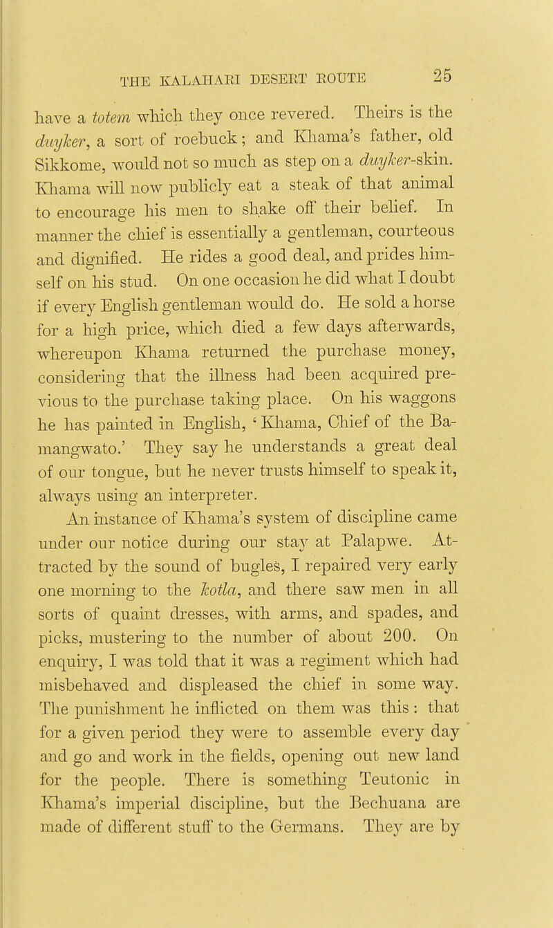 have a totem which they once revered. Theirs is the dmjker, a sort of roebuck; and Khama's father, old Sikkome, would not so much as step on a duyker-skm. Kliama will now publicly eat a steak of that animal to encourage his men to shake off their behef. In manner the chief is essentially a gentleman, courteous and dignified. He rides a good deal, and prides him- self on his stud. On one occasion he did what I doubt if every Enghsh gentleman would do. He sold a horse for a high price, which died a few days afterwards, whereupon Khama returned the purchase money, considering that the illness had been acquired pre- vious to the purchase taking place. On his waggons he has painted in EngHsh, ' Khama, Chief of the Ba- mangwato.' They say he understands a great deal of our tongue, but he never trusts himself to speak it, always using an interpreter. An instance of Khama's system of discipline came under our notice during our stay at Palapwe. At- tracted by the sound of bugles, I repaired very early one morning to the Jcotla, and there saw men in all sorts of quaint dresses, with arms, and spades, and picks, mustering to the number of about 200. On enquiry, I was told that it was a regiment which had misbehaved and displeased the chief in some way. The punishment he inflicted on them was this : that for a given period they were to assemble every day and go and work in the fields, opening out new land for the people. There is something Teutonic in Khama's imperial discipline, but the Bechuana are made of difierent stuff to the Germans. They are by
