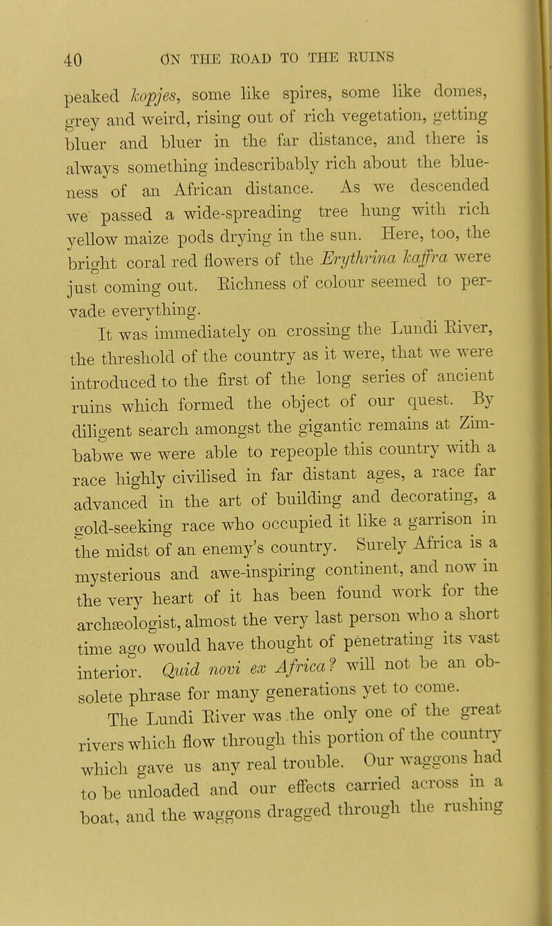 peaked hopjes, some like spires, some like domes, grey and weird, rising out of rich vegetation, getting bluer and bluer in the far distance, and there is always something indescribably rich about the blue- ness of an African distance. As we descended we passed a wide-spreading tree hung with rich yellow maize pods drying in the sun. Here, too, the bright coral red flowers of the Erythrina Jcaffra were just coming out. Eichness of colour seemed to per- vade everything. It was immediately on crossing the Lundi Eiver, the threshold of the country as it were, that we were introduced to the first of the long series of ancient ruins which formed the object of our quest. By diligent search amongst the gigantic remains at Zim- babwe we were able to repeople this country with a race highly civilised in far distant ages, a race far advanced in the art of building and decorating, a gold-seeking race who occupied it like a garrison in the midst of an enemy's country. Surely Africa is a mysterious and awe-inspiring continent, and now in the very heart of it has been found work for the archseologist, ahnost the very last person who a short time ago would have thought of penetrating its vast interior. Quid novi ex Africa f will not be an ob- solete phrase for many generations yet to come. The Lundi Eiver was the only one of the great rivers which flow through this portion of the country which gave us any real trouble. Our waggons had to be unloaded and our effects carried across m a boat, and the waggons dragged through the rushing