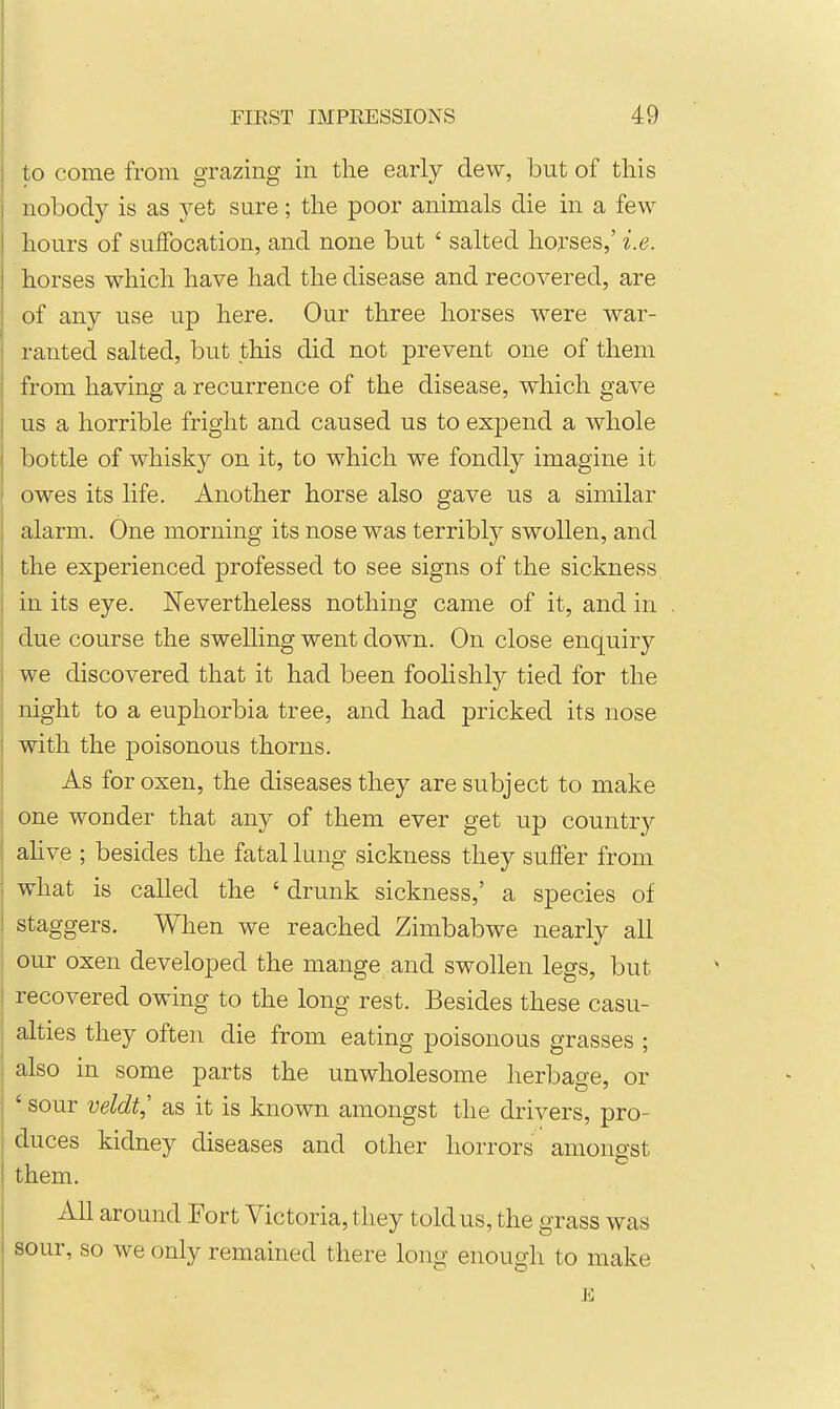 to come from grazing in the early dew, but of this nobody is as yet sure; the poor animals die in a few hours of suffocation, and none but ' salted horses,' i.e. horses which have had the disease and recovered, are of any use up here. Our three horses were war- ranted salted, but this did not prevent one of them from having a recurrence of the disease, which gave us a horrible fright and caused us to expend a whole bottle of whisky on it, to which we fondly imagine it owes its life. Another horse also gave us a similar alarm. One morning its nose was terribly swollen, and the experienced professed to see signs of the sickness in its eye. Nevertheless nothing came of it, and in due course the swelling went down. On close enquiry we discovered that it had been foolishly tied for the night to a euphorbia tree, and had pricked its nose with the poisonous thorns. As for oxen, the diseases they are subject to make one wonder that any of them ever get up country ahve ; besides the fatal lung sickness they suffer from what is called the ' drunk sickness,' a species of staggers. When we reached Zimbabwe nearly all our oxen developed the mange and swollen legs, but recovered owing to the long rest. Besides these casu- alties they often die from eating poisonous grasses ; also in some parts the unwholesome herbage, or ' sour veldt,' as it is known amongst the drivers, pro- duces kidney diseases and other horrors amongst them. All around Fort Victoria, they told us, the grass was sour, so we only remained there long enough to make