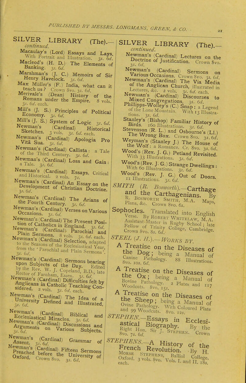 CO. SILVER LIBRARY (The).- continued. ^?,?au^ay's (Lord) Essays and Lays With Portrait and liliistration. 3s. %d. The Elements of Memoirs of Sir 3J-. dd. Macleod's (H. D.) Banking. 3^. dd. Marshman's (J. C. Henry Havelock. Max Mailer's (F.) India, what can it teach us ? Crown Svo. y. 6d Merivale's (Dean) History of the Komans under the Empire. 8 vols 3J. bd. eiich. Mill's (J. s.) Principles of Political Economy, 6d tai Mill's (J. S.) System of Logic y. 6d sCSi Historical Sketches. 3 vols. 3j-. 6^. each. ''vTtriu\.^^3ftr'^ Newman's (Cardinal) Essays, Critical and Historical. 2 vols, js ^'^^ai Newman's (Cardinal) An Essay on the Development of Christian Joc?rine s^npstr^^^^^-^--- ^tiroFciSfnr^^'^^^^ Posi- tion ot Cathohcs m England -is fi^' pTa^Se ^^'■^•^^> Parochiai 2d ^'lam Sermons. 8 vols - r rw to the Seasons of the Ecclesiastical Year fromjhe 'Parochial and Plain S™?'. Sermons bearing upo-n Subjects of the Day. eS s1de^rV::o?~:S^-Co^- SILVER LIBRARY (The) — contimced. Newman's (Cardinal) Lectures on the 3^ 6?^ Justification. Crown 8vo ^vTw^'n (Cardinal) Sermons on Various Occasions. Crown Svo. « 6d Newman's (Cardinal) The Via Media oi the Anglican Church, illustr'ated in Lectures, &c. 2 vols. 6.2'. each E.^r ^^^'■^^^^^ Discourses to Mixed Congregations. 35. 6rf. Philhpps-Wolley's (C.) Snap : a Legend tioSr';^6^°'^'- WitL3llluftra. ^ B?r^t^ ^^'i^'^ History of Birds. 160 Illustrations, ^j-. 6a' ThluT ^'i Osbourne's (LI ) The Wrong Box. Crown 8vo. ^i td. t7e WoiV^*^^^y '^^^ House of ^kT Z^fl a Romance. Cr. Svo. 35. 6rf. ^.llb,,^- ■'■ O' °f Doors. II -Illustrations. 3j-. (^d SMITH (R. Bosworth).--Carthas:e and the Carthageni^ns !y s^nSir^jfow^^ra.^-^- ^^p' Sophocles. Translated into English Verse By Robert Whitelaw M a ''SeSti'^D^rs ^'z °f - 5^ el' ^ ^^^^ ^^ IHustrated. aTSU-^^^^^^^ -d V-fr ° Subjects. SsTn? 3i^6r^^^ of Slll^d^^S^r^^^^^ Oxford. CWn'sv?' °^ ^f^fn'^^ °^ Diseases of the Dog; being a Manual of lTlls.ed:''°'°^y- ^th^l^v^ T -*^^ Diseases of Bovine''r?at'holo'g?^''^p,?fr^f Woodcuts. 8vo^^i55. '^'^ 7 ^thfq^f Diseases of OvL I if 7 ' ^'g ''^ Manual of ^l^^S^. Plate ^7^^P/7^iV.-_Essays in Ecclesi 8vo. 7.. 6rf ■'• Crown ^I'^P/Z^iVr^. A History of the