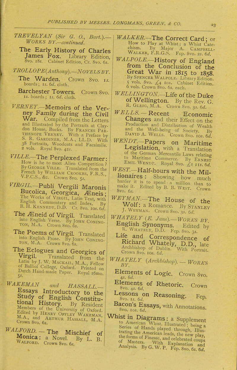 23 TREVELYAN (Sir Q. 0., Bart.).— WORKS BY.~co7itinued. The Early History of Charles James Fox. Library Edition, 8vo. i8i. Cabinet Edition, Cr. 8vo. 65. TROLLOPE{Anthony).—Novels by. The Warden. Crown 8vo. xs. boards ; is. 6d. cloth. Barchester Towers. Crown 8vo. IS. boards ; 15. 6d. cloth. F^i?iV^Z._Memoirs of the Ver- ney Family during- the Civil War. Compiled from the Letters, and Illustrated by the Portraits at Clay- don House, Bucks. Bv Frances Par- THENOPE Verney. With a Preface by S. R. Gardiner, M.A., LL.D. With 38 Portraits, Woodcuts and Facsimile 2 vols. Royal 8vo. 42^-. VILLE.~The Perplexed Farmer: How is he to meet Alien Competition ? By George Ville. Translated from the Irench by William Crookes, F.R.S., V.P.C.S., &c. Crown 8vo. 5^. ' VIIiGiL.~Puhli Vergili Maronis P^^^Sica, JEneis; The Works of Virgil, Latin Text, with i^nghsh Commentary and Index. By B. H. Kennedy, D.D. Cr. Svo. los. 6d. The JEneid of Virgil. Translated into English Verse. By John Coning- TON, M.A. Crown 8vo. 65. The Poems of Virgil. Translated into English Prose. By John Coning- TON, M.A. Crown 8vo. 6s. The Eclogues and Georgics of Virgil. Translated from the Latm by J. W. Mackail, M.A Fellow of Balliol College, Oxford; Printed on -Uutch Hand-made Paper. Royal i6mo. 5^. WALKER.—The Correct Card : or How to Play at Whist; a Whist Cate- chism. By Major A. Campbell- Walker, F.R.G.S. Fcp. 8vo. 25. 6d. WALPOLE.—History of England from the Conclusion of the Great War in 1815 to 1858. By Spencer Walpole. Library Edition 5 vols. Svo. 105. Cabinet Edition. 0 vols. Crown Svo. 65. each. WELLINGTON.-Ufe of the Duke of Wellington. By the Rev. G. R. Gleig, M.A. Cronn Svo. 35. 6d. WELLS. - Recent Economic Changes and their Effect on the Production and Distribution of W^ealth and the Well-being of Society. Bv David A. Wells. Crown Svo. 105. 6d WENDT.-Papers on Maritime Legislation, with a Translation of the German Mercantile Laws relating to Maritime Commerce. By Ernest Emil Wendt. Royal Svo. us. 6d. WEST.—Half-hours with the Mil- lionaires : Showing how much harder it is to spend - a miUion than to 8vo ef ^' WEYMAN.-The House of the Wolf: a Romance. By Stanley J. Weyman. Crown Svo. 35. 6d. WHATELY (E Jane).-WORA^s BY ^^\\, Synonyms. Edited by R. Whately, D.D. Fcp. Svo. 35. ' Life and Correspondence of Richard Whately, D.D., late Archbishop of Dublin. With Portrait Crown Svo. 105. 6d. WAKEMAN and HASSALL- Essays Introductory to the Study of English Constitu- tional History. By Resident FhT °L University of Oxford. Edited by Henry Offley Wakeman, WALFORD.-The Mischief of Monica: a Novel. By L. B Walford. Crown 8vo. 6j. WHA^TELY {Archhishop). - Works ^|^^^ents of Logic. Crown 8vo. ^i^-T^d Crown ^ wTe.^ Reasoning. Fcp. ^?vo°'o'5.?f^5^'^^^*hA°^''^tios. Whist in Diagrams: a Supplement Serfe'^rn ^lustrate?r beTg a Analysis. By G. W. P. Fcp. 8vr65. 6^