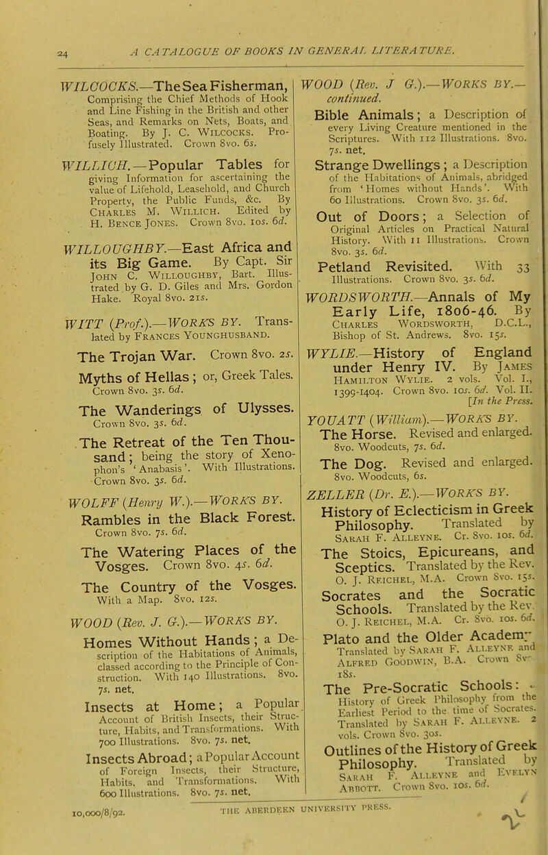 WILCOGKS.—The Sea Fisherman, Comprising the Chief Methods of Hook and Line Fishing in the British and other Seas, and Remarks on Nets, Boats, and Boating. By J. C. Wilcocks. Pro- fusely Illustrated. Crown 8vo. 6s. WILLIC'H.—Popular Tables for giving Information for ascertaining the value of Lifehold, Leasehold, and Church Property, the Public Funds, &c. By Charles M. Willich. Edited by H. Bence Jones. Crown 8vo. los. 6d. WILLOUGHBY.—Ba.st Africa and its Big Game. By Capt. Sir John C. Willoughby, Bart. Illus- trated by G. D. Giles and Mrs. Gordon Hake. Royal 8vo. 215. WITT {Prof.).—WORKS BY. Trans- lated by Frances Younghusband. The Trojan War. Crown 8vo. 2s. Mjrths of Hellas ; or, Greek Tales. Crown 8vo. 3^. 6rf. The Wanderings of Ulysses. Crown 8vo. 3s. 6rf. The Retreat of the Ten Thou- sand; being the story of Xeno phon's 'Anabasis'. With Illustrations. Crown 8vo. 3s. &d. WOLFF {Henry W.).—WORKS BY. Rambles in the Black Forest. Crown 8vo. 75. 6rf. The Watering Places of the Vosges. Crown 8vo. 4^. 6d. The Country of the Vosges. With a Map. 8vo. 125. WOOD {Rev. J. G.).—WORKS BY. Homes Without Hands; a De- scription of the Habitations of Animals, classed according to the Principle of Con- struction. With 140 Illustrations. 8vo. 7s. net. Insects at Home; a Popular Account of British Insects, their Struc- ture, Habits, and Transformations. With 700 Illustrations. 8vo. 7s. net. Insects Abroad; a Popular Account of Foreign Insects, their Structure, Habits, and Transfornialions. With 600 Illustrations. 8vo. 7i. net. WOOD {Rev. J G.).—WORKS BY.- continued. Bible Animals; a Description o( every Living Creature mentioned in the Scriptures. With 112 Illustrations. 8vo. 75. net. Strange Dwellings; a Description of the Habitations of Animals, abridged from 'Homes without Hands'. With 60 Illustrations. Crown 8vo. 3s. bd. Out of Doors; a Selection of Original Articles on Practical Natural History. With II Illustrations. Crown 8vo. 3s. 6(7. Petland Revisited. With 33 Illustrations. Crown Svo. 3s. bd. WORDSWORTH.—Annals of My Early Life, 1806-46. By Charles Wordsworth, D.C.L., Bishop of St. Andrews. Svo. 15J. TFFL/^.—History of England under Henry IV. By James Hamilton Wylie. 2 vols. Vol. I., 1399-1404. Crown 8vo. 10s. (3d. Vol. II. \ln the Press. YOU ATT {Wmiam).— WORA-S BY. The Horse. Revised and enlarged. 8vo. Woodcuts, 7s. 6d. The Dog. Revised and enlarged. 8vo. Woodcuts, 65. ZELLER {Dr. E.).—WORKS BY. History of Eclecticism in Greek Philosophy. Translated by Sarah F. Alleyne. Cr. Svo. 10s. 6d. The Stoics, Epicureans, and Sceptics. Translated by the Rev. O. J. Reichel, M.A. Crown Svo. 15s. Socrates and the Socratic Schools. Translated by the Rev O. J. Reichel, M.A. Cr. 8v-b. los. 6rf. Plato and the Older Academ:* Translated by Sarah F. Ali.evnf. and Alfred Goodwin, B.A. Crown Sv 185. The Pre-Socratic Schools: . History of Greek Philosophy from the Earliest Period to the time of Socrates. Translated by Sarah F. Allevne. 2 vols. Crown Svo. 30J. Outlines of the History of Greek Philosophy. Translated by Sarah F. Allevne and Lvelvn AnnoTT. Crown Svo. los. td. 10,000/8/92. THE ABERDEEN UNIVERSITY PRESS.