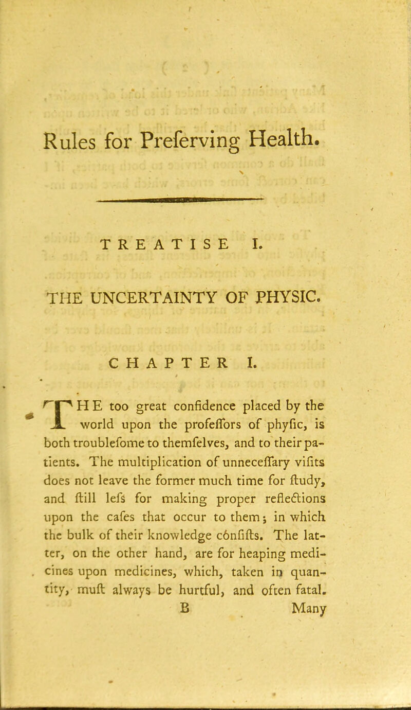 TREATISE I. THE UNCERTAINTY OF PHYSIC. CHAPTER I. '^P^ H E too great confidence placed by the JL. world upon the profeflbrs of phyfic, is both troublefome to themfelves, and to their pa- tients. The multiplication of unnecefTary vifits does not leave the former much time for fludy, and ftill lefs for making proper refieflions upon the cafes that occur to them; in which the bulk of their knowledge c6nfifts. The lat- ter, on the other hand, are for heaping medi- cines upon medicines, which, taken in quan- tity, muft always be hurtful, and often fatal. B Many