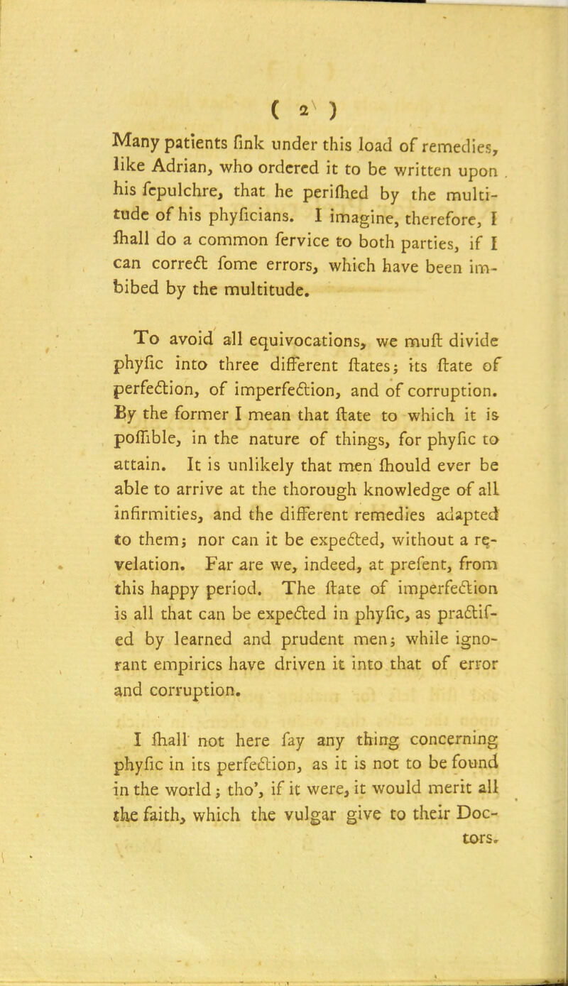 Many patients fink under this load of remedies, like Adrian, who ordered it to be written upon his fcpulchre, that he perifhed by the multi- tude of his phyficians. I imagine, therefore, I lhall do a common fervice to both parties, if I can correfl fomc errors, which have been im- bibed by the multitude. To avoid all equivocations, we muft divide phyfic into three different ftatesj its ftate of perfedtion, of imperfedlion, and of corruption. By the former I mean that ftate to which it is pofTible, in the nature of things, for phyfic to attain. It is unlikely that men fhould ever be able to arrive at the thorough knowledge of all infirmities, and the different remedies adapted to them J nor can it be expe6ted, without a re- velation. Far are we, indeed, at prefent, from this happy period. The ftate of imperfecftion is all that can be expeded in phyfic, as praftif- ed by learned and prudent menj while igno- rant empirics have driven it into that of error and corruption. I lhall not here fay any thing concerning phyfic in its perfedion, as it is not to be found in the world; tho', if it were, it would merit all the faith, which the vulgar give to their Doc- tors.