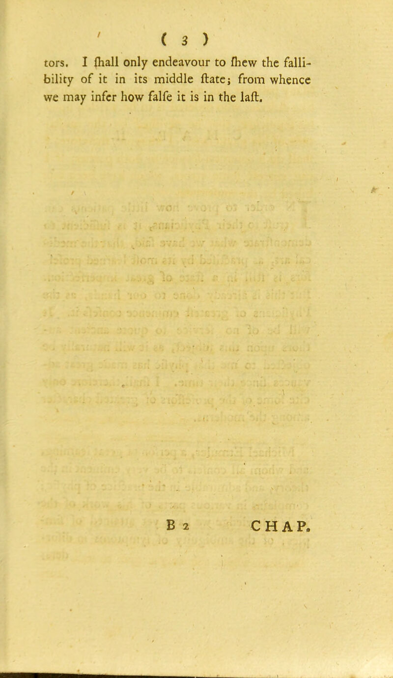 tors. I fhali only endeavour to fhcw the falli- bility of it in its middle ftatcj from whence we may infer how falfe it is in the laft. B 2 CHAP.