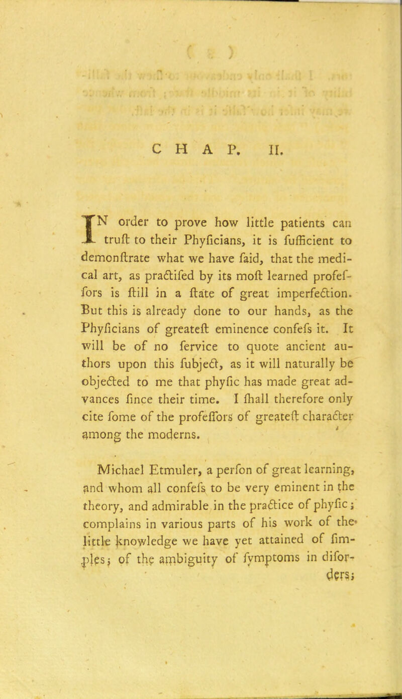 CHAP. II. IN order to prove how little patients can truft to their Phyficians, it is fufficient to demonftrate what we have faid, that the medi- cal art, as praftifed by its moft learned profef- fors is ftill in a ftate of great imperfection. But this is already done to our hands, as the Phyficians of greateft eminence confefs it. It will be of no fervice to quote ancient au- thors upon this fubjed, as it will naturally be objefted to me that phyfic has made great ad- vances fince their time. I fhall therefore only cite fome of the profefTors of greateft character among the moderns. Michael Etmuler, a perfon of great learning, ?ind whom all confefs to be very eminent in the theory, and admirable in the praftice of phyfic j complains in various parts of his work of the' little jcnowledge we have yet attained of fim- plesj of the ambiguity of fymptoms in difor-