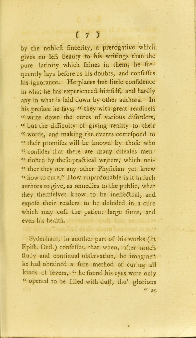 by the nobleft fincerity, a prerogative which, gives no lefs beauty to his writings than the pure latinity which (hines in them, he fre- quently lays before us his doubts, and confefles his ignorance. He places but little confidence in what he has experienced himfelf, and hardly any in what is laid down by other authors. In his preface he fays,  they with great readinefs '* write down the cures of various diforders,  but the difficulty of giving reality to their  words, and making the events correfpond to  their promifes will be known by thofe who  confider that there are many difeafes men-  tioiied by thefe pra<5tical writers, which nei-  ther they nor any other Phyfician yet knew *' how to cure. How unpardonable is it in fuch authors to give, as remedies to the public, what they themfelves know to be inefFeftual, and expofe their readers to be deluded in a cure which may coft the patient large fums, and even his health. Sydenham, in another part of his works (in Epift. Ded.) confefTes, that when, after much ftudy and continual obfervation, he imagined he had obtained a fure method of curing all kinds of fevers,  he found his eyes were only opened to be filled with duft, tho' glorious  as