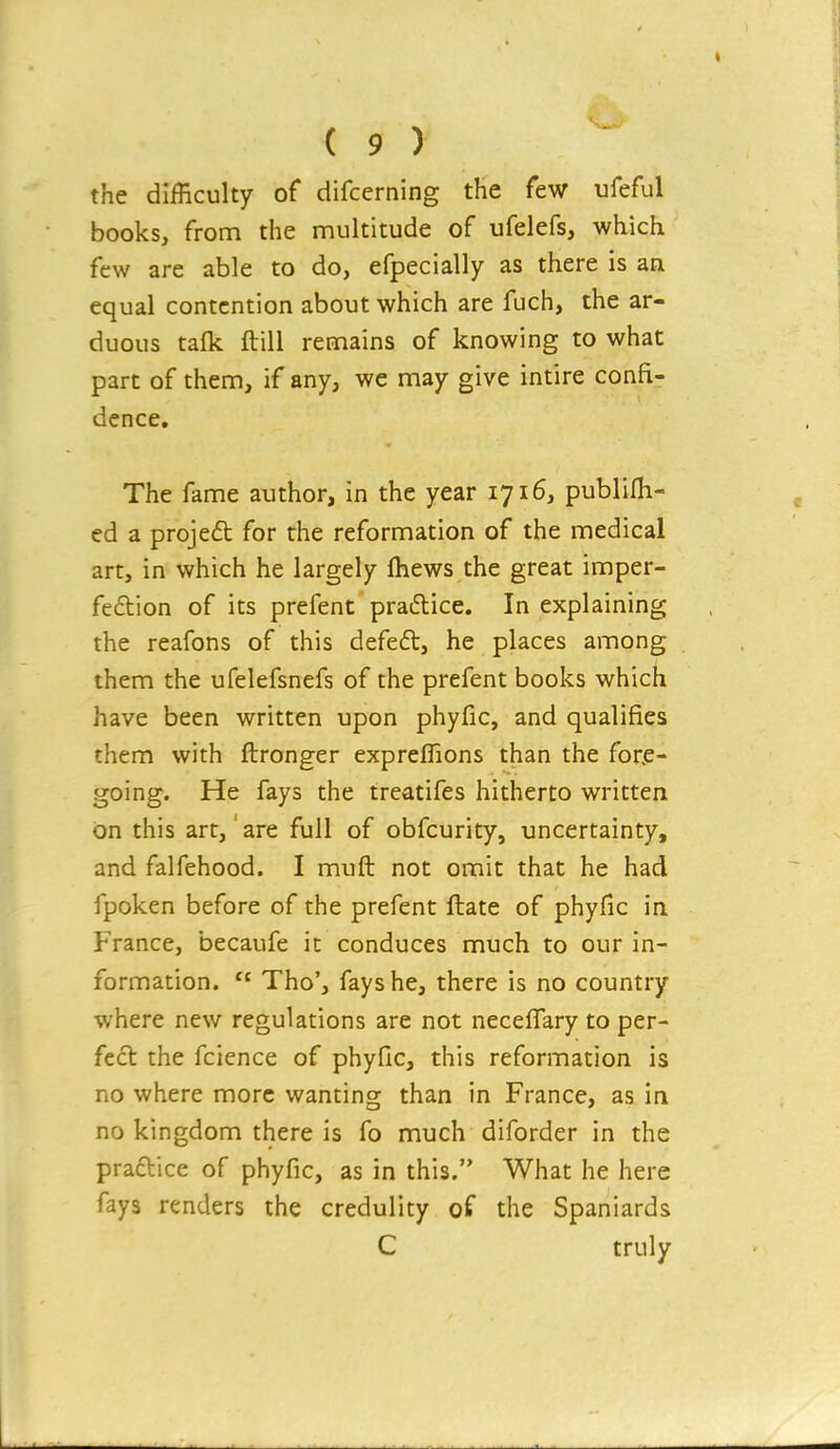 the difficulty of difcerning the few ufeful books, from the multitude of ufelefs, which few are able to do, efpecially as there is an equal contention about which are fuch, the ar- duous talk ftill remains of knowing to what part of them, if any, we may give intire confi- dence. The fame author, in the year 1716, publifli- ed a projeft for the reformation of the medical art, in which he largely fhews the great imper- fection of its prefent pra6lice. In explaining the reafons of this defeat, he places among them the ufelefsnefs of the prefent books which have been written upon phyfic, and qualifies them with ftronger expreflions than the for.e- going. He fays the treatifes hitherto written on this art,' are full of obfcurity, uncertainty, and falfehood. I muft not omit that he had fpoken before of the prefent ftate of phyfic in France, becaufe it conduces much to our in- formation.  Tho', fays he, there is no country where new regulations are not neceffary to per- fect the fcience of phyfic, this reformation is no where more wanting than in France, as in no kingdom there is fo much diforder in the praftice of phyfic, as in this. What he here fays renders the credulity of the Spaniards C truly