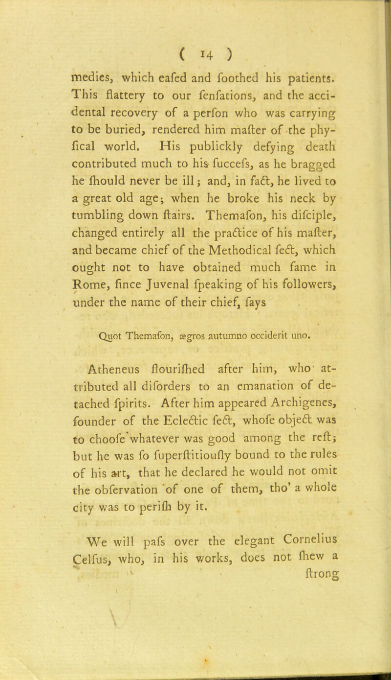 medics, which eafed and foothed his patients. This flattery to our fenfations, and the acci- dental recovery of a perfon who was carrying to be buried, rendered hinn maflrer of the phy- fical world. His publickly defying death contributed much to his fuccefs, as he bragged he fliould never be ill j and, in fa£l, he lived to a great old age-, when he broke his neck by tumbling down flairs. Themafon, his difciple, changed entirely all the practice of his mafter, and became chief of the Methodical fe6l, which ought not to have obtained much fame in Rome, fince Juvenal fpeaking of his followers, under the name of their chief, fays Quot Themafon, aegros autumno occiderit uno. Atheneus flourifhed after him, who- at- tributed all diforders to an emanation of de- tached fpirits. After him appeared Archigenes, founder of the Ecleftic feft, whofe objed was to choofe'whatever was good among the reft; but he was fo fuperftitioufly bound to the rules of his art, that he declared he would not omit the obfervation 'of one of them, tho' a whole city was to perifla by it. We will pafs over the elegant Cornelius Celfus, who, in his works, does not fliew a ftrong