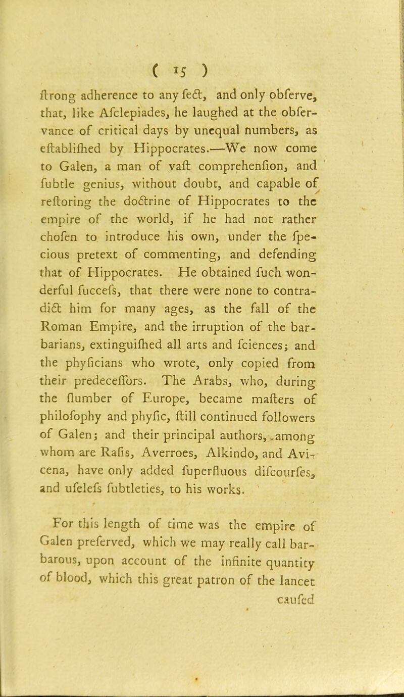 ftrong adherence to any feft, and only obferve, that, like Afclepiades, he laughed at the obfer- vance of critical days by unequal numbers, as eftablifhed by Hippocrates.—We now come to Galen, a man of vaft comprehenfion, and fubtle genius, without doubt, and capable of reftoring the doitrine of Hippocrates to the empire of the world, if he had not rather chofen to introduce his own, under the fpe- cious pretext of commenting, and defending that of Hippocrates. He obtained fuch won- derful fuccefs, that there were none to contra- di6b him for many ages, as the fall of the Roman Empire, and the irruption of the bar- barians, extinguiflied all arts and fciences; and the phyficians who wrote, only copied from their predeceflbrs. The Arabs, who, during the flumber of Europe, became mafters of philofophy and phyfic, ftill continued followers of Galen J and their principal authors, .among whom are Rafis, Averroes, Alkindo, and Avi-r cena, have only added fuperfluous difcourfes, and ufelefs fubtleties, to his works. ' For this length of time was the empire of Galen preferved, which we may really call bar- barous, upon account of the infinite quantity of blood, which this great patron of the lancet caufed