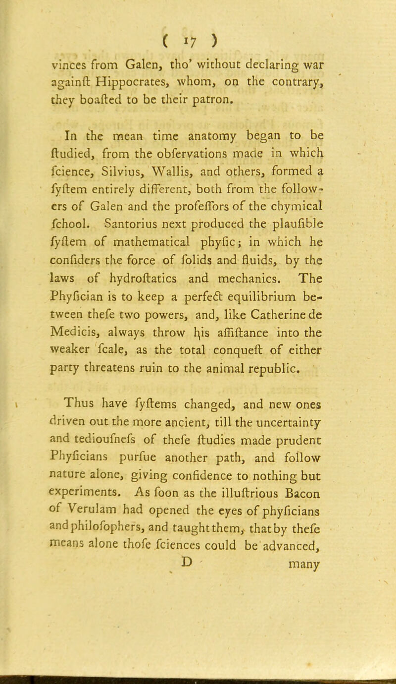 vinces from Galen, tho* without declaring war againft Hippocrates, whom, on the contrary, they boafted to be their patron. In the mean time anatomy began to be ftudied, from the obfervations made in which fcience, Silvius, Wallis, and others, formed a fyftem entirely different, both from the follow- ers of Galen and the profeflbrs of the chymical fchool. Santorius next produced the plaufible fyflem of mathematical phyfic; in which he confiders the force of folids and fluids, by the laws of hydroflatics and mechanics. The Phyfician is to keep a perfed: equilibrium be- tween thefe two powers, and, like Catherine de Medicis, always throw l^is afliftance into the weaker fcale, as the total conqueft of either party threatens ruin to the animal republic. Thus have fyfliems changed, and new ones driven out the more ancient, till the uncertainty and tedioufnefs of thefe ftudies made prudent Phyficians purfue another path, and follow nature alone, giving confidence to nothing but experiments. As foon as the illuftrious Bacon of Verulam had opened the eyes of phyficians andphiJofophers, and taught them,^ that by thefe means alone thofe fciences could be advanced, D many