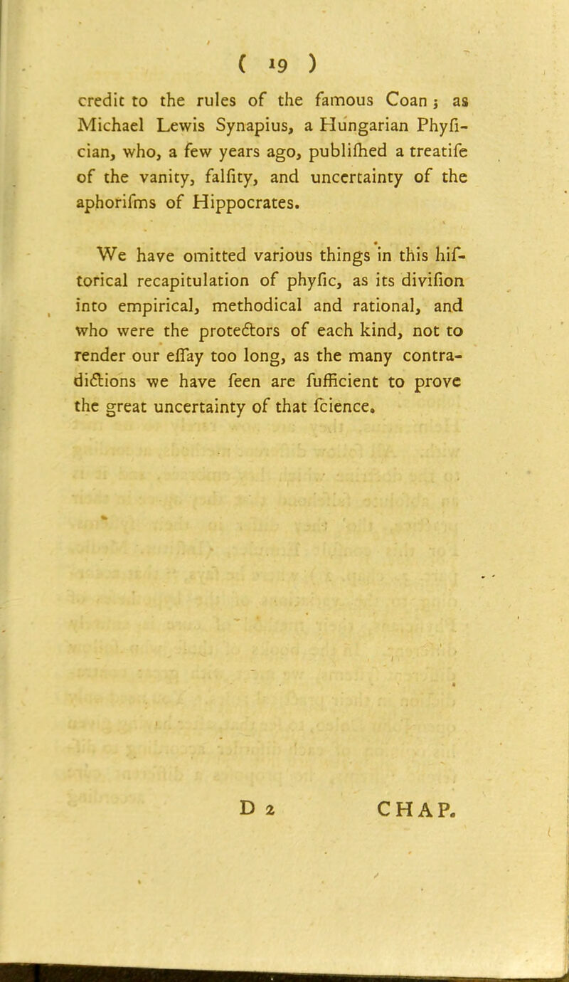 credit to the rules of the famous Coan j as Michael Lewis Synapius, a Hungarian Phyfi- cian, who, a few years ago, publiflied a treatife of the vanity, falfity, and uncertainty of the aphorifnns of Hippocrates. We have omitted various things in this hif- torical recapitulation of phyfic, as its divifion into empirical, methodical and rational, and who were the protedors of each kind, not to render our eflay too long, as the many contra- diftions we have feen are fufficient to prove the great uncertainty of that fcicnce.