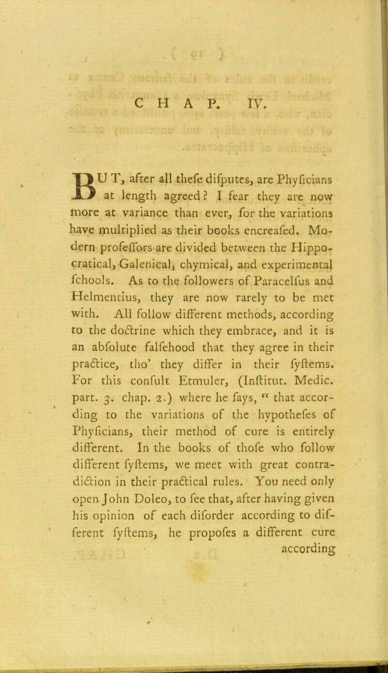 BU T, after all thefe difputes, are Phyficians at length agreed ? I fear they are now hiore at variance than ever, for the variations have multiplied as their books encreafed. Mo- dern profeffors are divided between the Hippo- cratical. Galenical, chymical, and experimental fchools. As to the followers of Paracelfus and Helmentius, they are now rarely to be met with. All follow different methods, according to the doctrine which they embrace, and it is an abfolute falfehood that they agree in their practice, tho' they differ in their fyftems. For this confult Etmuler, (Inftitut. Medic, part. 3. chap. 2.) where he fays,  that accor- ding to the variations of the hypothefes of Phyficians, their method of cure is entirely different. In the books of thofe who follow different fyftems, we meet with great contra- diction in their praftical rules. You need only open John Doleo, to fee that, after having given his opinion of each diforder according to dif- ferent fyftems, he propofes a different cure according