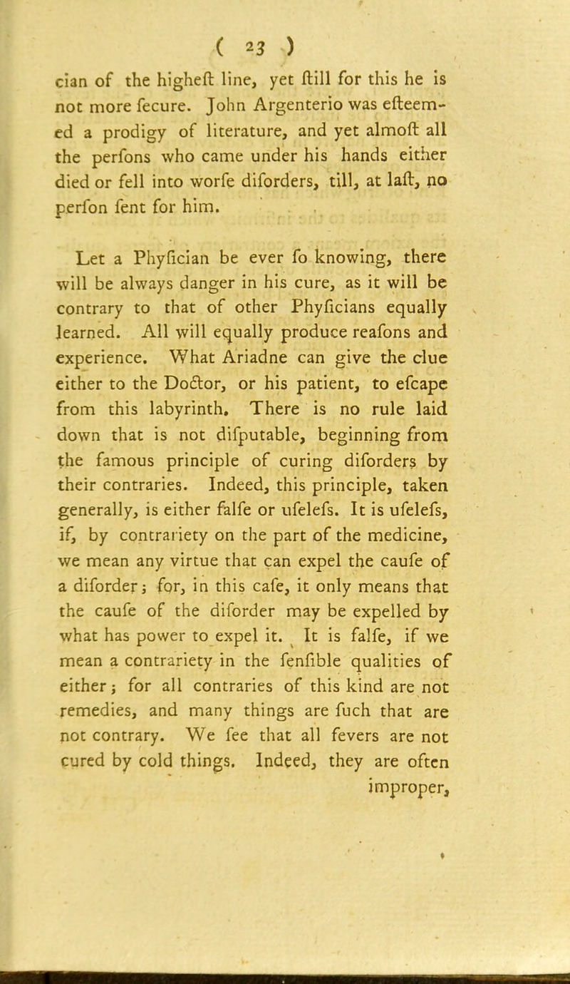 cian of the higheft line, yet ftill for this he is not more fecure. John Argenterio was efteem- ed a prodigy of literature, and yet almoft all the perfons who came under his hands either died or fell into worfe diforders, till, at laft, no perfon fent for him. Let a Phyfician be ever fo knowing, there will be always danger in his cure, as it will be contrary to that of other Phyficians equally learned. All will equally produce reafons and experience. What Ariadne can give the clue either to the Doftor, or his patient, to efcapc from this labyrinth. There is no rule laid down that is not difputable, beginning from the famous principle of curing diforders by their contraries. Indeed, this principle, taken generally, is either falfe or ufelefs. It is ufelefs, if, by contrai iety on the part of the medicine, we mean any virtue that can expel the caufe of a diforderj for, in this cafe, it only means that the caufe of the diforder may be expelled by what has power to expel it. ^ It is falfe, if we mean a contrariety in the fenfible qualities of either for all contraries of this kind are not remedies, and many things are fuch that are not contrary. We fee that all fevers are not cured by cold things. Indeed, they are often improper.