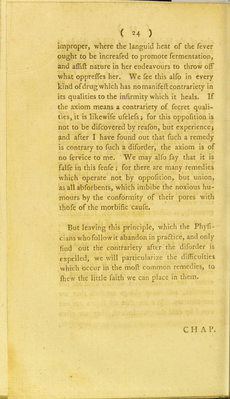 improper, where the languid heat of the fever ought to be increafed to promote fermentation, and aflift nature in her endeavours to throw off what oppreffes her. We fee this alfo in every kind of drug which has no manifeft contrariety in its qualities to the infirmity wiiich it heals- If the axiom means a. contrariety of fecret quali- ties, it is likewife ufelefs; for this oppofition is not to be difcovered by reafon, but experience; and after I have found out that fuch a remedy is contrary to fuch a diforder, the axiom is of no fervice to me. We may alfo fay that it is falfe in this fenfe; for there are many remedies which operate not by oppofition, but union, as all abforbents, which imbibe the noxious hu- mours by the conformity of their pores with thofe of the morbific caufe. But leaving this principle, which the Phyfi- cians who follow it abandon in pradlice, and only find oiit the contrariety after the diforder is expelled, we will particularize the difficulties which occur in the moft common remedies, to fliew the little faith we can place in them.