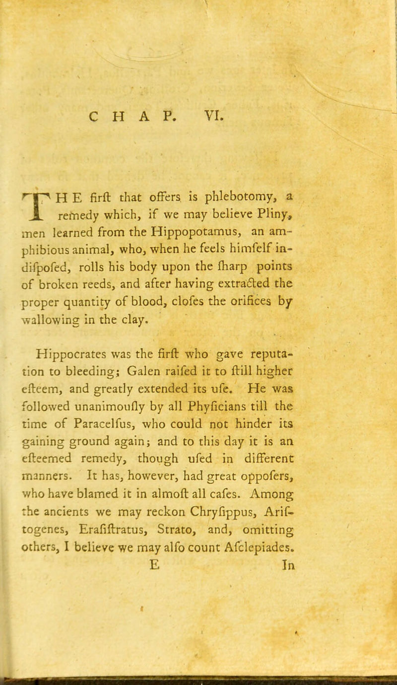 'r^ H E firft that offers is phlebotomy, a JL reiYie-dy which, if we may believe Pliny, men learned from the Hippopotamus, an am- phibious animal, who, when he feels himfelf in- difpofed, rolls his body upon the fharp points of broken reeds, and after having extracted the proper quantity of blood, clofes the orifices by- wallowing in the clay. Hippocrates was the firft who gave reputa- tion to bleeding; Galen raifed it to ftill higher efteem, and greatly extended its ufe. He was followed unanimoufly by all Phyficians till the time of Paracelfus, who could not hinder its gaining ground again; and to this day it is an efteemed remedy, though ufed in different manners. It has, however, had great oppofers, who have blamed it in almoft all cafes. Among the ancients we may reckon Chryfippus, Arif- togenes, Erafiftratus, Strato, and, omitting others, I believe we may alfo count Afclepiades. E In