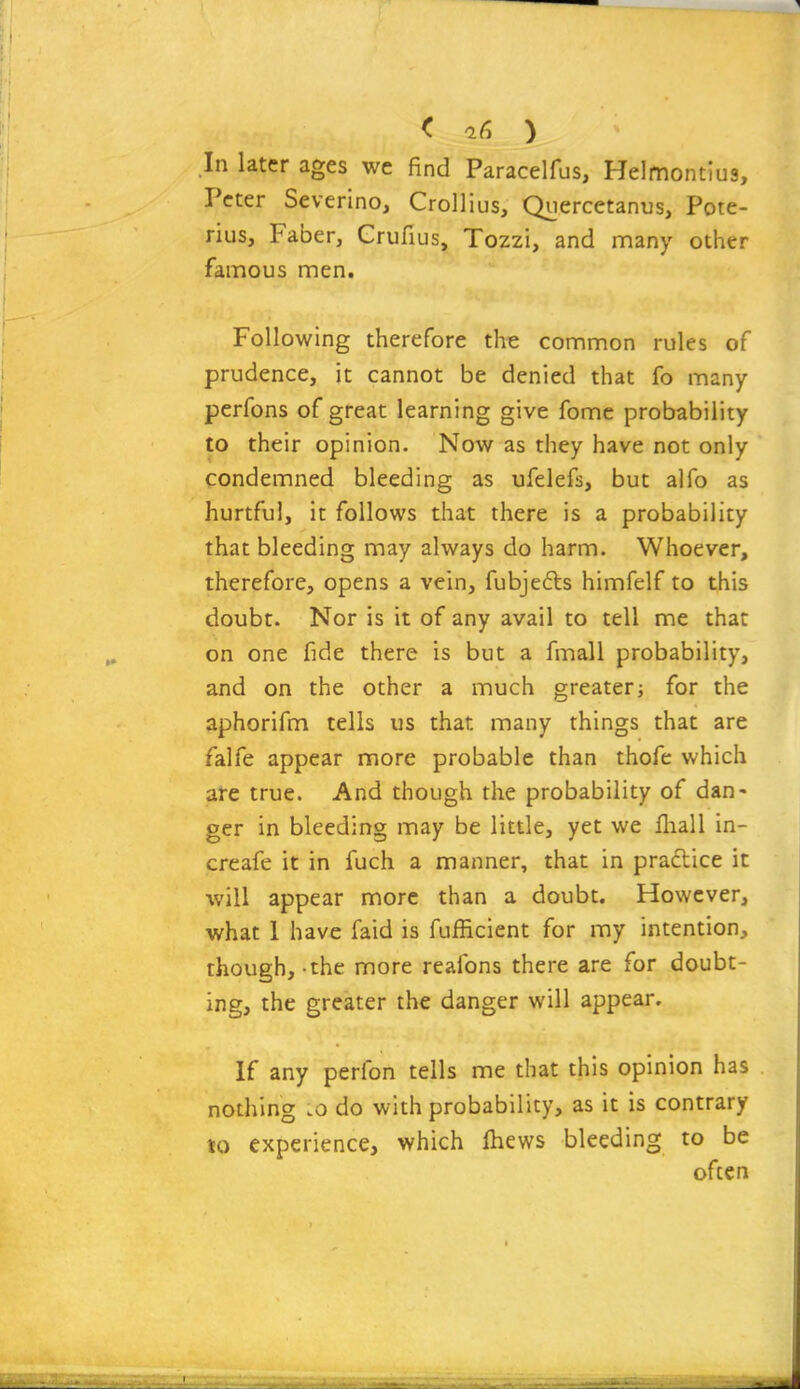 < 16 ) In later ages wc find Paracelfus, HeImont;u9, Peter Severino, CroUius, Quercetanus, Pote- rius, Faber, Grufius, Tozzi, and many other famous men. Following therefore the common rules of prudence, it cannot be denied that fo many perfons of great learning give fomc probability to their opinion. Now as they have not only condemned bleeding as ufelefs, but alfo as hurtful, it follows that there is a probability that bleeding may always do harm. Whoever, therefore, opens a vein, fubjefts himfelf to this doubt. Nor is it of any avail to tell me that on one fide there is but a fmall probability, and on the other a much greaterj for the aphorifm tells us that many things that are falfe appear more probable than thofe which aie true. And though the probability of dan- ger in bleeding may be little, yet we fliall in- creafe it in fuch a manner, that in praflice it •will appear more than a doubt. However, what 1 have faid is fufficient for my intention, though, -the more reafons there are for doubt- ing, the greater the danger will appear. If any perfon tells me that this opinion has nothing .0 do with probability, as it is contrary to experience, which fhews bleeding to be often