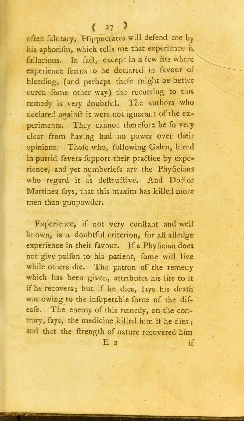 often falutary, FlTpp&cfates will defend me by his aphorifm, which tells me that experience i fallacious. In fa6t, except in a few fits where experience feems to be declared in favour of bleeding, (and perhaps thelb might be better cured fome other way) the recurring to this remedy is very doubtful. The authors who declared againft it were not ignorant of the ex- periments. They cannot therefore be fo very clear from having had no power over their opinions. Thofe who, following Galen, bleed in putrid fevers fupport their praftice by expe- rience, and yet numberlefs are the Phyficians who regard it as deftruilive. And Do6lor Martinez fays, that this maxim has killed more men than gunpowder. Experience, if not very conftant and well known, is a doubtful criterion, for all alledge experience in their favour. If a Phyfician does not give pOifon to his patient, fome will live while others die. The patron of the remedy which has been given, attributes his life to it if he recovers j but if he dies, fays his death was owing to the infuperable force of the dif- eafe. The enemy of this remedy, on the con- trary, fays, the medicine killed him if he dies j and that the ftrength of nature recovered him E 2 if