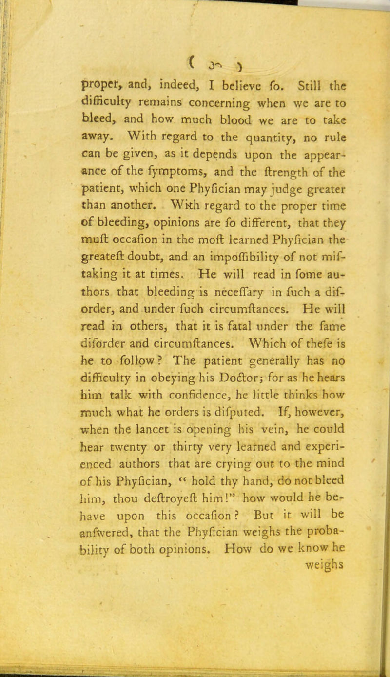 ( ^ proper, and, indeed, I believe fo. Still the difficulty remains concerning when we are to bleed, and how nnuch blood we are to take away. With regard to the quantity, no rule can be given, as it depends upon the appear- ance of the fynnptoms, and the ftrength of the patient, which one Phyfician may judge greater than another. Wkh regard to the proper time of bleeding, opinions are fo different, that they muft occafion in the moft learned Phyfician the greateft doubt, and an impoffibility of not mif- taking it at times. He will read in fome au- thors that bleeding is neceffary in fuch a dif- order, and under fuch circumftances. He will read in others, that it is fatal under the fame diforder and circumftances. Which of thefe is he to follow ? The patient generally has no difficulty in obeying his Do6tor; for as he hears him talk with confidence, he little thinks how much what he orders is difputed. If, however, when the lancet is opening his vein, he could hear twenty or thirty very learned and experi- enced authors that are crying out to the mind of his Phyfician, ** hold thy hand, do not bleed him, thou deftroyeft him! how would he be- have upon this occafion ? But it will be anfwered, that the Phyfician weighs the proba- bility of both opinions. How do we know he weighs