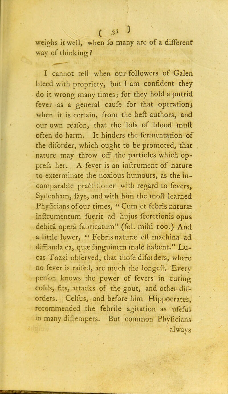 weighs it well, when fo many are of a different way of thinking ? I cannot tell when our followers of Galen bleed with propriety, but I am confident they do it wrong many times j for they hold a putrid fever as a general caufe for that operation; when it is certain, from the bcft authors, and our own reafon, that the lofs of blood muft often do harm. It hinders the fermentation of the diforder, which ought to be promoted, that nature may throw off the particles which op- prefs her. A fever is an inftrument of nature to exterminate the noxious humours, as the in- comparable pra6titioner with regard to fevers, Sydenham, fays, and with him the moft learned Phyficians of our times, Cum et febris nature inftrumentum. fuerit ad hujus fecretionis opus debita opera fabricatum (fol. mihi lOo.) And a little lower,  Febris nature eft machina ad difflanda ea, quasfanguinem male habent. Lu- cas Tozzi obfcrved, that thofe diforders, where no fever is raifcd, are much the longeft. Every perfon knows the power of fevers in curing colds, fits, attacks of the gout, and other dif- orders. Celfus, and before him Hippocrates, recommended the febrile agitation as ufeful in many diftempers. But common Phyficians always