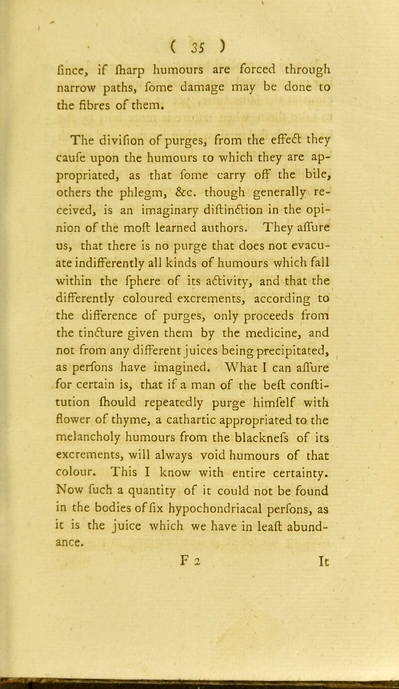 fince. If fharp humours are forced through narrow paths, fome damage may be done to the fibres of them. The divifion of purges, from the efFe<5l they caufe upon the humours to which they are ap- propriated, as that fome carry off the bile, others the phlegm, &c. though generally re- ceived, is an imaginary diftinftion in the opi- nion of the moft learned authors. They affure us, that there is no purge that does not evacu- ate indifferently all kinds of humours \yhich fall within the fphere of its a6livity, and that the differently coloured excrements, according to the difference of purges, only proceeds from the tinfture given them by the medicine, and not from any differeht juices being precipitated, as perfons have imagined. What I can affure for certain is, that if a man of the befl confti- tution ihould repeatedly purge himfelf with flower of thyme, a cathartic appropriated to the melancholy humours from the blacknefs of its excrements, will always void humours of that colour. This I know with entire certainty. Now fuch a quantity of it could not be found in the bodies of fix hypochondriacal perfons, as it is the juice which we have in leafl abund- ance. F 2 It