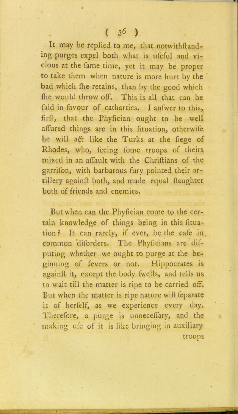 It may be replied to me, that notwithftand- ing purges expel both what is ufeful and vi- cious at the fame time, yet it may be proper to take them when nature is more hurt by the bad which flie retains, than by the good which ihe would throw off. This is all that can be faid in favour of cathartics. I anfwer to this, firft, that the Phyfician ought to be well aiTured things are in this fituation, otherwife he will aft like the Turks at the fiege of Rhodes, who, feeing fome troops of theirs mixed in an affault with the Chriftians of the garrifon, with barbarous fury pointed their ar- tillery againft both, and made equal flaughter both of friends and enemies. But when can the Phyfician come to the cer- tain knowledge of things being in this fitua- tion ? It can rarely, if ever, be the cafe in. common 'diforders. The Phyficians are dift puting whether we ought to purge at the be- ginning of fevers or not. Hippocrates is againft it, except the body fwells, and tells us to wait till the matter is ripe to be carried off. But when the matter is ripe nature willfeparate it of hcrfelf, as we experience every day. Therefore, a purge is unneceflary, and the making ufe of it is like bringing in auxiliary troops