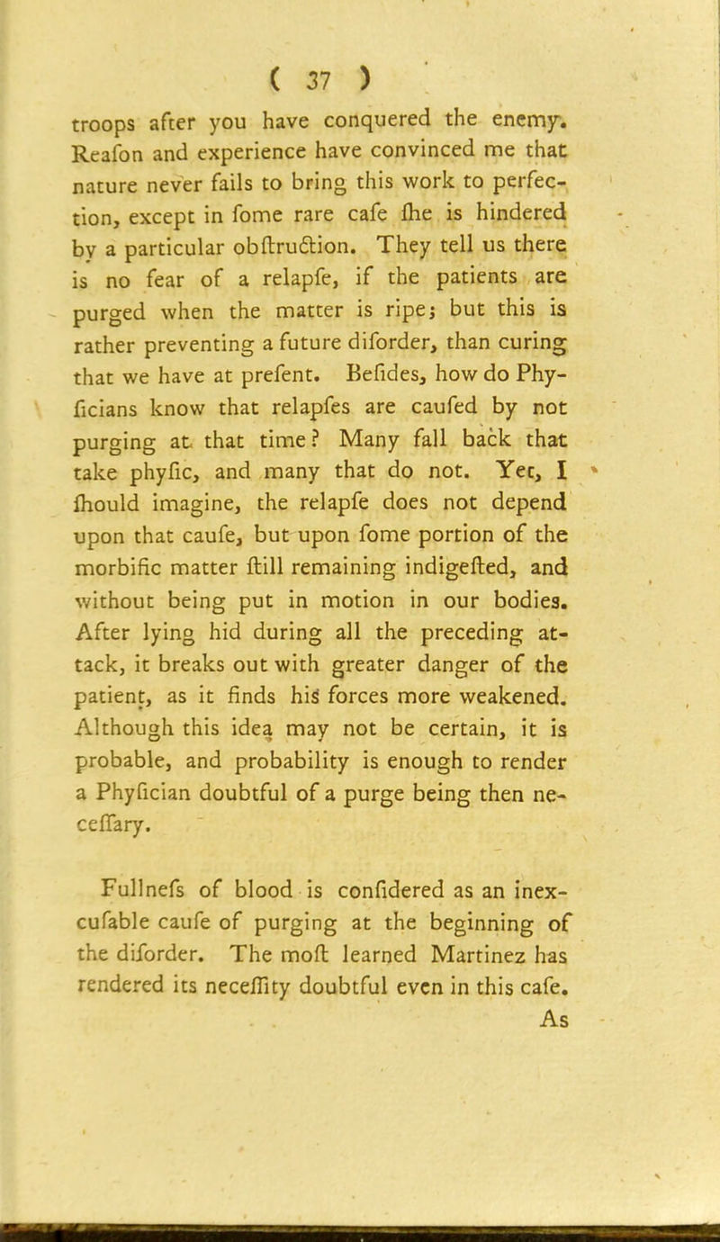 troops after you have conquered the encmf. Reafon and experience have convinced me that nature never fails to bring this work to perfec- tion, except in fome rare cafe flie is hindered by a particular obftrudlion. They tell us there is no fear of a relapfe, if the patients are purged when the matter is ripe; but this is rather preventing a future diforder, than curing that we have at prefent. Befides, how do Phy- ficians know that relapfes are caufed by not purging at that time? Many fall back that take phyfic, and many that do not. Yec, I Ihould imagine, the relapfe does not depend upon that caufe, but upon fome portion of the morbific matter ftill remaining indigefted, and without being put in motion in our bodies. After lying hid during all the preceding at- tack, it breaks out with greater danger of the patient, as it finds his forces more weakened. Although this idea may not be certain, it is probable, and probability is enough to render a Phyfician doubtful of a purge being then ne- cefTary. Fullnefs of blood is confidered as an inex- cufable caufe of purging at the beginning of the diforder. The mofl learned Martinez has rendered its necefllty doubtful even in this cafe. As