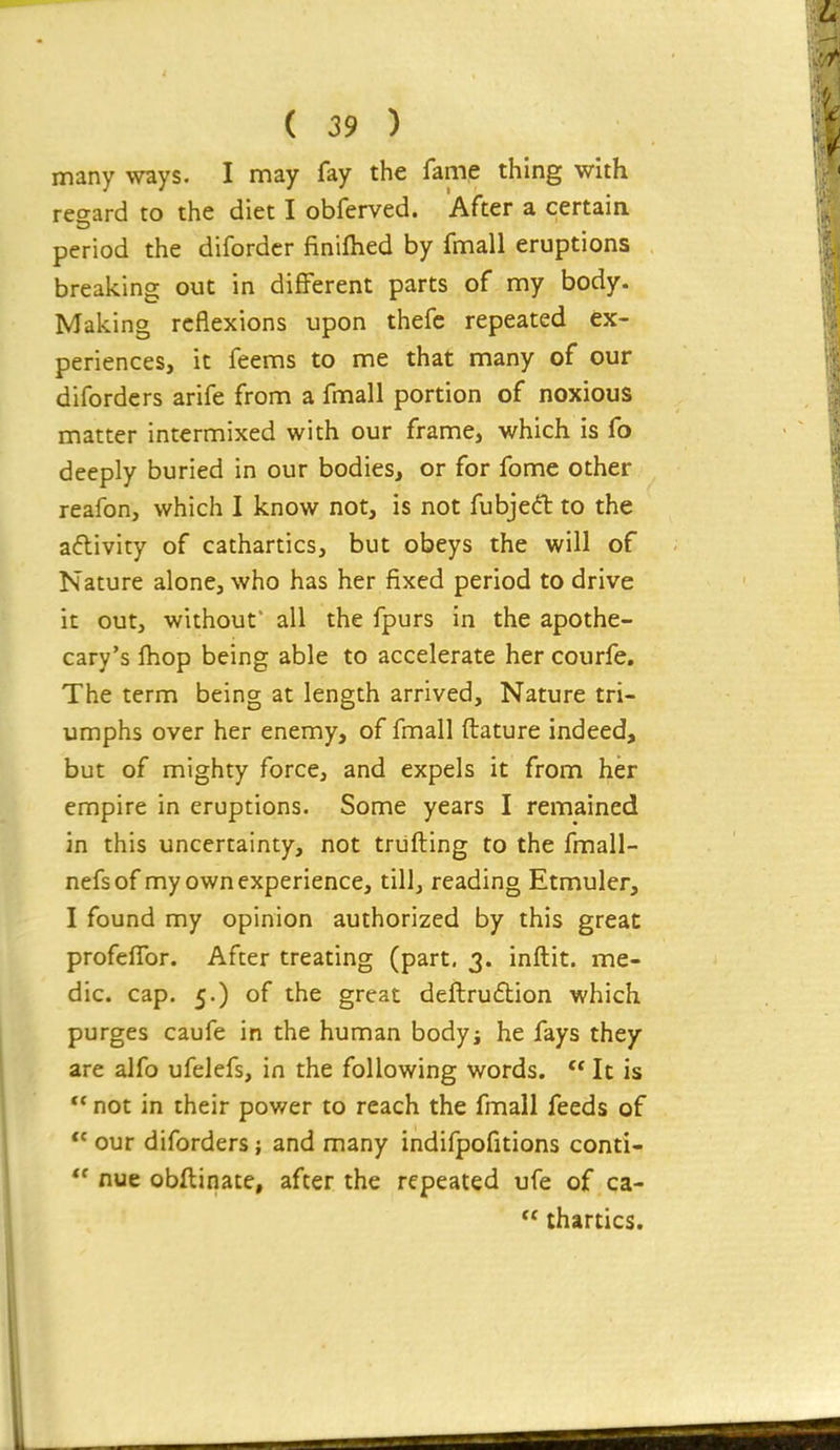 many ways. I may fay the fame thing with regard to the diet I obferved. After a certain period the diforder finifhed by fmall eruptions breaking out in different parts of my body. Making reflexions upon thefc repeated ex- periences, it feems to me that many of our difordcrs arife from a fmall portion of noxious matter intermixed with our frame, which is fo deeply buried in our bodies, or for fome other reafon, which I know not, is not fubjedt to the activity of cathartics, but obeys the will of Nature alone, who has her fixed period to drive it out, without' all the fpurs in the apothe- cary's fhop being able to accelerate her courfe. The term being at length arrived. Nature tri- umphs over her enemy, of fmall ftature indeed, but of mighty force, and expels it from her empire in eruptions. Some years I remained in this uncertainty, not triifting to the fmall- nefsof my own experience, till, reading Etmuler, I found my opinion authorized by this great profelTor. After treating (part, 3. inftit. me- dic, cap. 5.) of the great deftrudion which purges caufe in the human bodyi he fays they are alfo ufelefs, in the following words. It is ** not in their power to reach the fmall feeds of  our diforders; and many indifpofitions conti-  nue obllinate, after the repeated ufe of ca-  thirties.