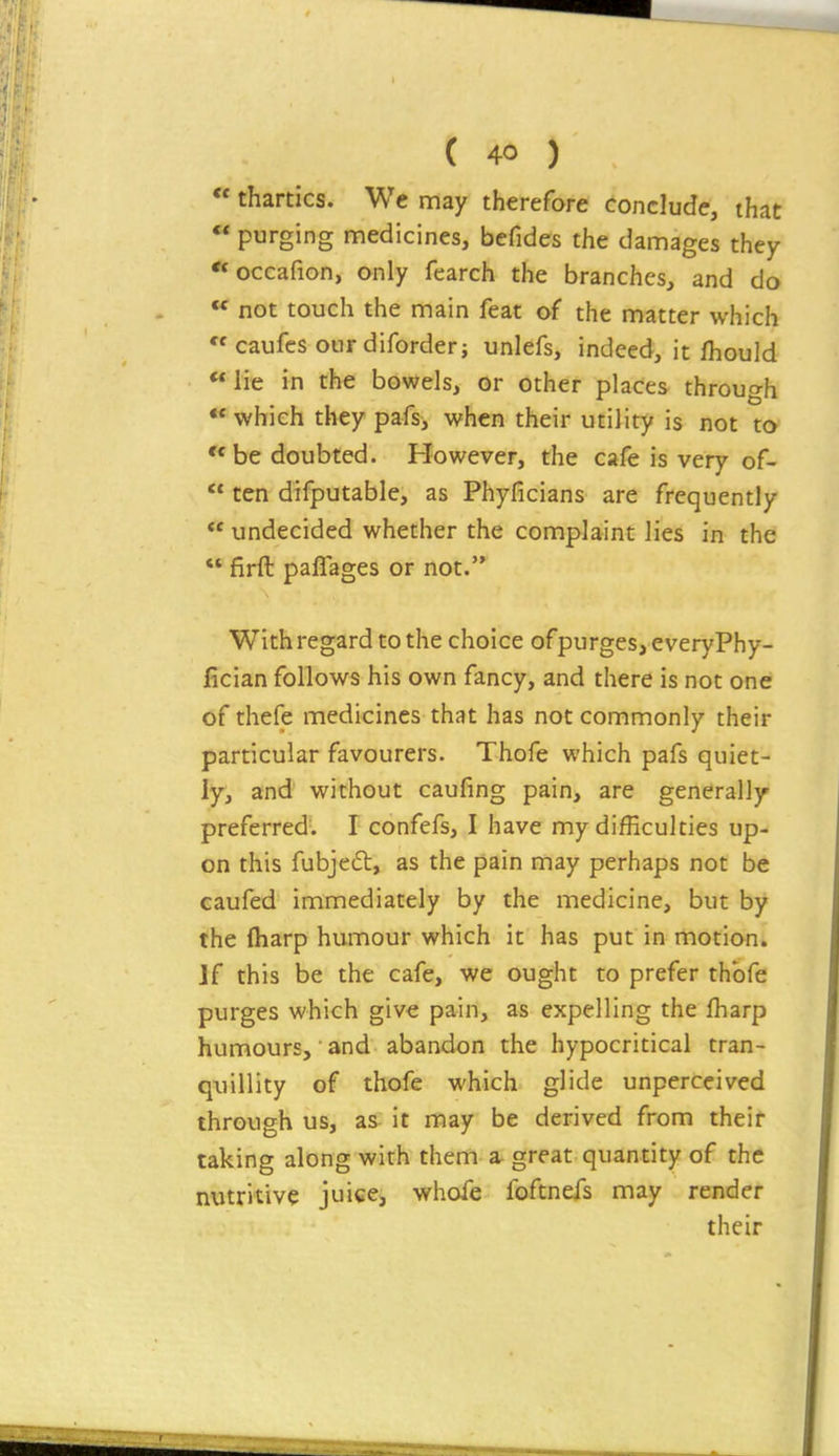  thartlcs. We may therefore conclude, that  purging medicines, befides the damages they occafion, only fearch the branches, and do « not touch the main feat of the matter which  caufcs ourdiforder; unlefs, indeed, it fhould lie in the bowels, or other places through ** which they pafs, when their utility is not to be doubted. However, the cafe is very of-  ten difputable, as Phyficians are frequently  undecided whether the complaint lies in the  firft paflages or not. With regard to the choice ofpurges, everyPhy- fician follows his own fancy, and there is not one of thefe medicines that has not commonly their particular favourers. Thofe which pafs quiet- ly, afnd without caufing pain, are generally preferred. I confefs, I have my difficulties up- on this fubjeft, as the pain may perhaps not be caufed immediately by the medicine, but by the lharp humour which it has put in motion. Jf this be the cafe, we ought to prefer thbfe purges which give pain, as expelling the lharp humours, ■ and abandon the hypocritical tran- quillity of thofe which glide unperceived through us, as- it may be derived from their taking along with them a great quantity of the nutritive juice, whofe foftnefs may render their