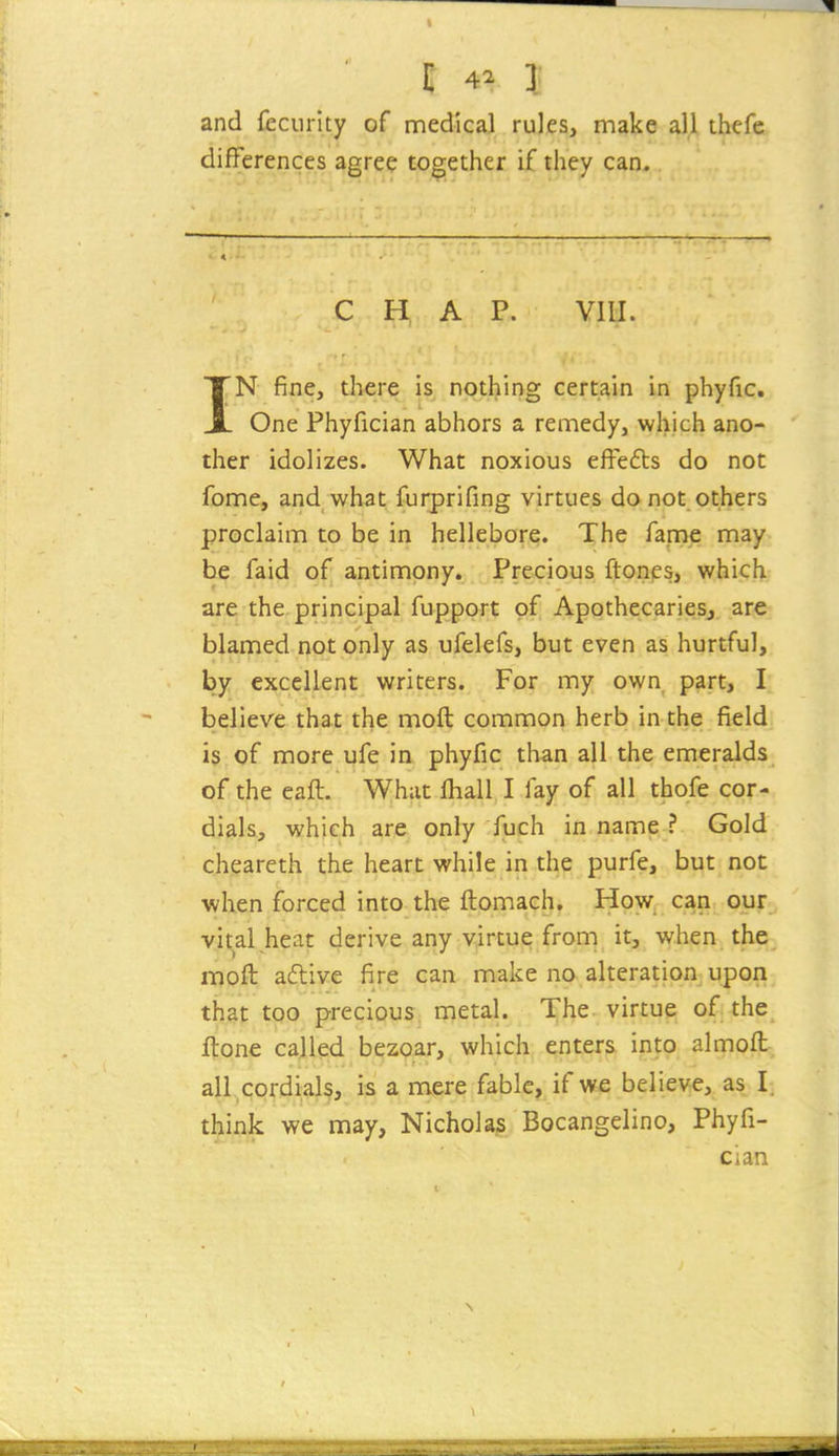 and feciirlty of medical rules, make all thcfe differences agree together if they can. C H A P. VIII. IN fine, there is nothing certain in phyfic. One Phyfician abhors a remedy, which ano- ther idolizes. What noxious effedts do not fome, and what furprifing virtues do not others proclaim to be in hellebore. The fame may be faid of antimony. Precious ftones, which are the principal fupport of Apothecaries, are blamed not only as ufelefs, but even as hurtful, by excellent writers. For my own part, I believe that the moft common herb in the field is of more ufe in phyfic than all the emeralds of the eaft. What fhall I lay of all thofe cor- dials, which are only fuch in name ? Gold cheareth the heart while in the purfe, but not when forced into the ftomach. How can our vital heat derive any virtue from it, when the moft aftive fire can make no alteration upon that too precious metal. The virtue of the ftone called bezoar, which enters into almofl all cordials, is a mere fable, if we believe, as I. think we may, Nicholas Bocangelino, Phyfi- cian