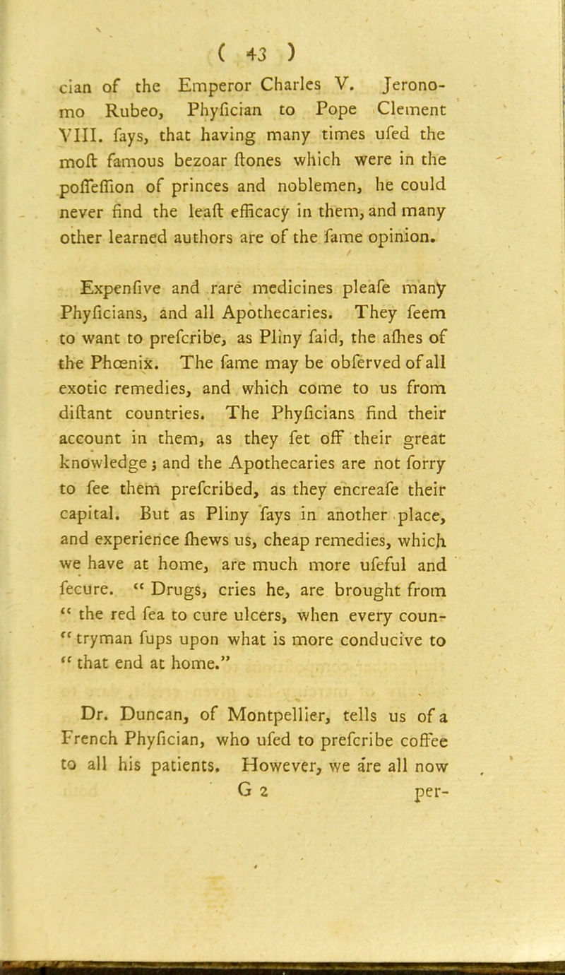 cian of the Emperor Charles V. Jerono- mo Rubeo, Phyfician to Pope Clement VIII. fays, that having many times ufed the mofl: famous bezoar ftones which were in the polTefTion of princes and noblemen, he could never find the leaft efficacy in them, and many other learned authors are of the fame opinion, Expenfive and rare medicines pleafe many Phyficians, and all Apothecaries. They feem to want to prefcribe, as Pliny faid, the afhes of the Phoenix. The fame may be obferved of all exotic remedies, and which come to us from diftant countries. The Phyficians find their account in them, as they fet off their great knowledge; and the Apothecaries are not forry to fee them prefcribed, as they ehcreafe their capital. But as Pliny fays in another place, and experience fhews us, cheap remedies, which we have at home, are much more ufeful and fecure.  Drugs, cries he, are brought from  the red fea to cure ulcers, when every coun- tryman fups upon what is more conducive to  that end at home. Dr. Duncan, of Montpellier, tells us of a French Phyfician, who ufed to prefcribe coffee to all his patients. However, we a're all now G 2 per-