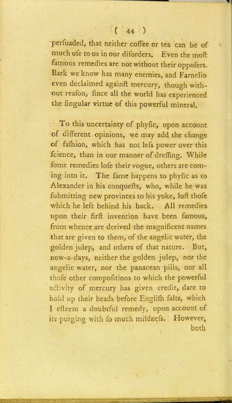 perfuaded, that neither coffee or tea can be of much ufe to us in our diforders. Even the mod famous remedies are not without their oppofers. Bark we know has many enemies, and Farnelio even declaimed againft mercury, though with- out reafon, fince all the world has experienced the fingular virtue of this powerful mineral. To this uncertainty of phyfic, upon account of different opinions, we may add the change of fafhion, which has not lefs power over this fcience, than in our manner of dreffing. While fome remedies lofe their vogue, others are com- ing into it. The fame happens to phyfic as to Alexander in his conquefts, who, while he was fubmitting new provinces to his yoke, loft thofe which he left behind his back. All remedies upon their firft invention have been famous, from whence are derived the magnificent names that are given to them, of the angelic water, the golden julep, and others of that nature. But, now-a-days, neither the golden julep, nor the angelic water, nor the panacean pills, nor all thofe other compofitions to which the powerful activity of mercury has given credit, dare to hold up their heads before Englifli falts, which I efteem a doubtful remedy, upon account of its purging with fo much mildnefs. However, both