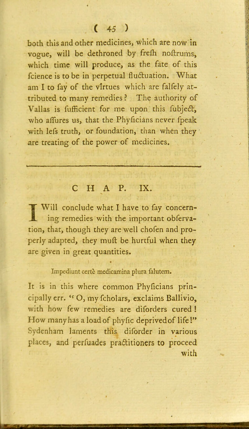 both this and other medicines, which are now in vogue, will be dethroned by frefli noftrums, which tinne will produce, as the fate of this fcience is to be in perpetual flu6tuation. What am I to fay of the virtues which are falfely at- tributed to many remedies ? The authority of Vallas is fufficient for me upon this fiibjeft, who aflfures us, that the Phyficiins never fpeak with lefs truth, or foundation, than when they ' are treating of the power of medicines. CHAP. IX. IWill conclude what I have to fay concern- ing remedies with the important obferva- tion, that, though they are well chofen and pro- perly adapted, they muft be hurtful when they are given in great quantities. Impediunt certe medicamina plura falutem. It is in this where common Phyficians prin- cipally err. O, my fcholars, exclaims Ballivio, with how few remedies are diforders cured ! How many has a load of phyfic deprived of life! Sydenham laments this diforder in various places, and perfuades pradtitioners to proceed with