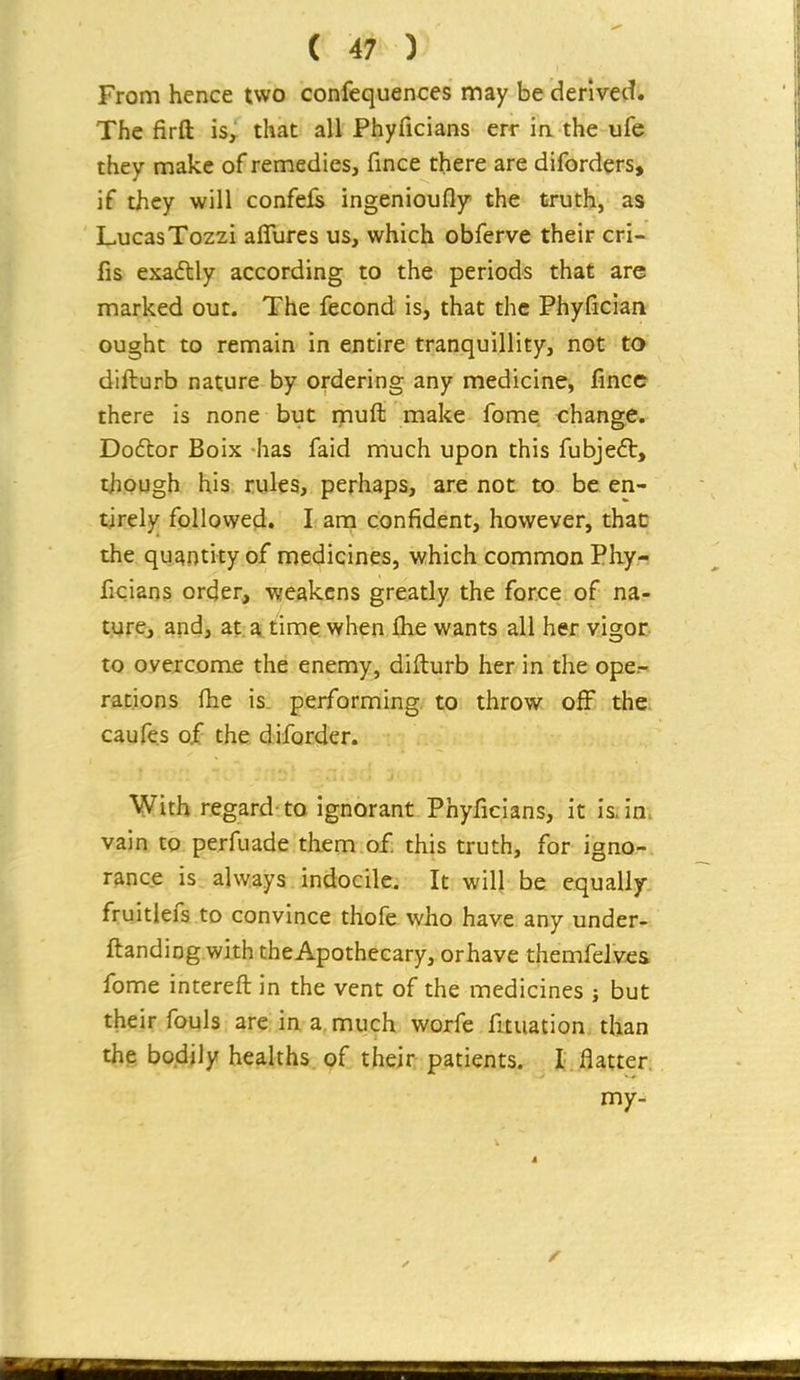 From hence two confequences may be derived. The firft iSy that all Phyficians err m the ufe they make of remedies, fince there are diforders, if they will confels ingenioufly the truth, as LucasTozzi affures us, which obferve their cri- fis exadtly according to the periods that are marked out. The fecond is, that the Phyfician ought to remain in entire tranquillity, not to difturb nature by ordering any medicine, fince there is none but muft make fome change. Dodtor Boix has faid much upon this fubjedt, though his rules, perhaps, are not to be en- tirely follovved. I am confident, however, thac the quantity of medicines, which common Phy- ficians order, weakens greatly the force of na- ture, and, at a. time when Ihe wants all her vigor to overcome the enemy, difturb her in the ope- rations ihe is performing, to throw off the; caufes of the diforder. With regard to ignorant Phyficians, it is. in. vain to perfuade them of this truth, for igno- rance is always indocile. It will be equally fruitlefs to convince thofe who have any under- ftanding with theApothecary, or have themfelves fome intereft in the vent of the medicines ; but their fouls are in a, much worfe fuuation than the bodily healths of their patients. I flatter. my-