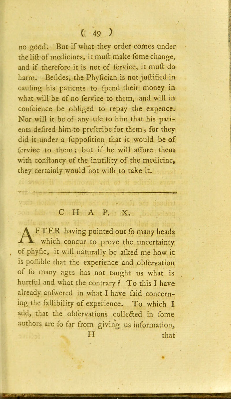 no good. But if what they order comes under the lift of medicines, it muft make fome change, and if therefore it is not of fervice, it muft do harm. Befides, the Phyfician is not juftified in caufing his patients to fpend their money in what will be of no fervice to them, and will in confcience be obliged to repay the expence. Nor will it be of any ufe to him that his pati- ents defired him to prefcribe for them; for they did it under a fuppofition that it would be of (erviee to them; but if he will affure them with conftancy of the inutility of the medicine, they certainly would not wifh to take it. CHAP. X. AFTER having pointed out fo many heads which concur to prove the uncertainty of phyfic, it will naturally be afked me how it is poffible that the experience and obfervation of fo many ages has not taught us what is hurtful and what the contrary ? To this I have already anfwered in what I have faid concern- ing the fallibility of experience. To which I add, that the obfervations colle£led in fome authors are fo far from giving us information, H that