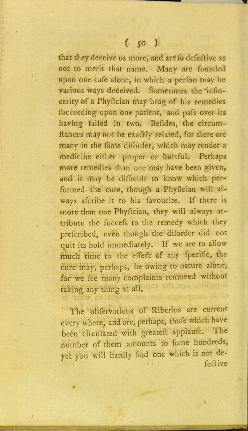 that they deceive us more, and arefo defedive as not to merit that name. Many are founded upon one cafe alone, in which a perfon may be various ways deceived. Sometimes the infin- cerityof a Phyfician may brag of his remedies fucceedihg u|3on one patient, and pafs over its having failed in two. Befides, the circum- ftarices may not be exaftly related, for there are fnany in the fame diforder, which may render a medicine either proper or hurtful. Perhaps ttiofe remedies than one may have been given, and ife may be difficult to know which per- formed the c'ut-e, though a Phyfician will al- ways afcribe it to his favourite. If there is more than one Phyfician, they will always at- tribute the fuccefs to the remedy which they prefcribed, even though the diforder did not quit its hold immediately. If we are to allow iriuch time to the effect oF any fpecific, the ciife fnay, perhaps, be owing to nature alone, fbr- we fee fnany complaints removed without taking any thing at all. The libferVations of RiberiuS are current every where, and are, perhaps, thofe which have been circulated with greateft applaufc. The jlumber of them amounts t6 fome hundreds, ftt you will hardly find one which is not de- fedlive