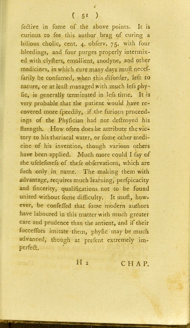 festive in fome of the above points. It is curious to fee this author brag of curing a bilious cholic, cent. 4. obferv. 75. with four bleedings, and four purges properly intermix- ed with clyfters, emollient, anodyne, and other medicines, in which cure many days muft necef- farily be confumed, when this diforcier, left to nature, or atleaft managed with much lefsphy- fic, is generally terminated in lefs time. It is very probable that the patient would Jiave re- covered more fpeedily, if,the furious proceed- ings of the Phyfician had not deftroyed his ftrengdi. How often does he attribute the vic- tory to his theriacal water, or fome other medi- cine of his invention, though various others have been applied. Much more could I fay of the ufelefsnefs of thefe obfervations, which are fuch only in name. The making them with advantage, requires much leai-ning, perfpicacity and fincerity, qualifications not to be found united without fome difficulty. It muft, how- ever, be confelTed that fome modern authors have laboured in this matter with much greater care and prudence than the antient, and if their fucceffors imitate them, phyfic may be much advanced, though at prefent extremely im- perfedt. CHAP.