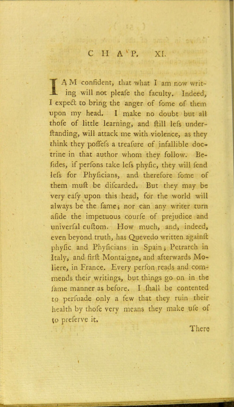 C H A' P. XL IA M confident, that what I ann now writ- ing will not pleafe the faculty. Indeed, I exped to bring the anger of fonne of them upon my head. I make no doubt but all thofe of little learning, and ftill lefs under- ftanding, will attack me with violence, as they think they poflefs a treafure of infallible doc- trine in that author whom they follow. Be- fides, if perfons take lefs phyfic, they will fend lefs for Phyficians, and therefore fome of them muft be difcarded. But they may be very eafy upon this head, for the world will always be the famej nor can any writer turn afide the impetuous courfe of prejudice and univerfal cuftom. How much, and, indeed, even beyond truth, has Quevedo written againfl phyfic and Phyficians in Spain; Petrarch in Italy, and firft Montaigne, and afterwards Mo- liere, in France. Every perfon reads and com- mends their writings, but things go on in the fame manner as before. I fhall be contented to perfuadc only a few that they ruin their health by thofe very means they make ufe of \o preferve it. There I