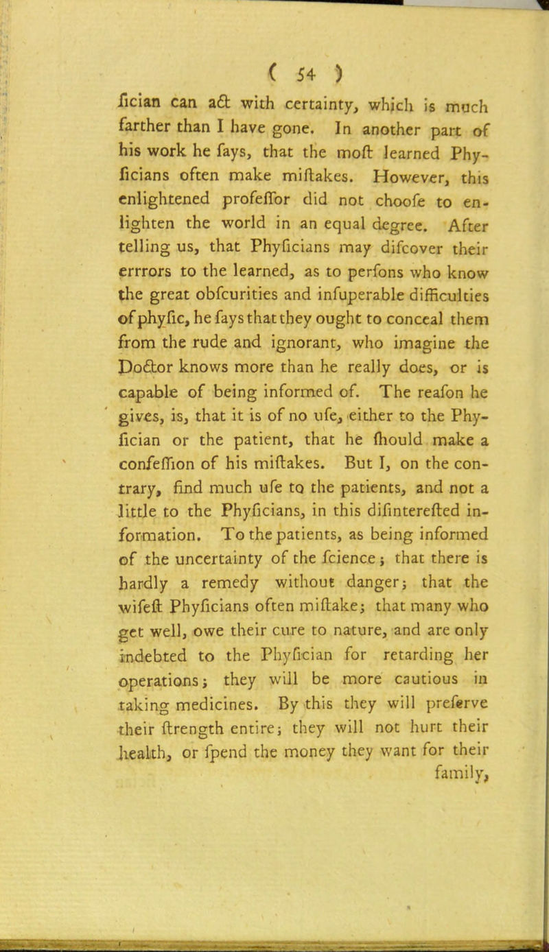 fician can a£l with certainty, which is mach farther than I have gone. In another part of his work he fays, that the moft learned Phy- ficians often make nniftakes. However, this enlightened profeflbr did not choofe to en- lighten the world in an equal degree. After telling us, that Phyficians may difcover their errrors to the learned, as to perfons who know the great obfcurities and infuperable difficulties of phyfic, he fays that they ought to conceal thenn from the rude and ignorant, who imagine the Dofhor knows more than he really does, or is capable of being informed of. The reafon he giv^s, is, that it is of no ufe, either to the Phy- fician or the patient, that he (hould make a confeflion of his miftakes. But I, on the con- trary, find much ufe to the patients, and not a Jittle to the Phyficians, in this difinterefted in- formation. To the patients, as being informed of the uncertainty of the fcience; that there is hardly a remedy without danger; that the wifeft Phyficians often miftake; that many who get well, owe their cure to nature, and are only indebted to the Phyfrcian for retarding her operations; they will be more cautious in taking medicines. By this they will preferve their ftrength entire; they will not hurt their Jieakh, or fpend the money they want for their family,