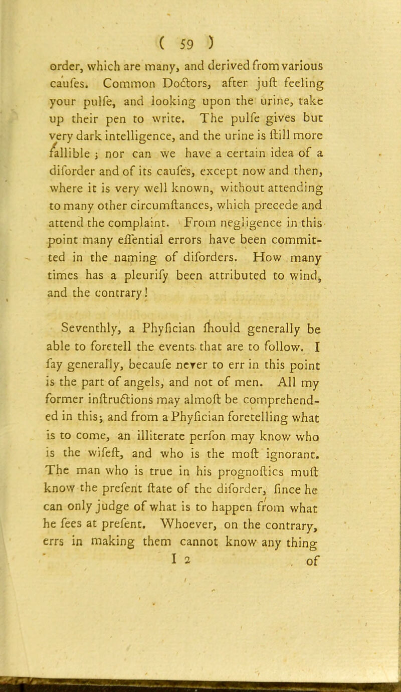 order, which are many, and derived from various caufes. Common Do6tors, after juft feeling your pulfe, and looking upon the urine, take up their pen to write. The pulfe gives but very dark intelligence, and the urine is ftill more fallible i nor can we have a certain idea of a diforder and of its caufes, except now and then, where it is very well known, without attending to many other circumftances, which precede and attend the complaint. From negligence in this point many eflential errors have been commit- ted in the naming of diforders. How many times has a pleurify been attributed to wind^ and the contrary! Seventhly, a Phyfician jrfiould generally be able to foretell the events-that are to follow. I fay generally, becaufe ncrer to err in this point is the part of angels, and not of men. All my former inftruftions may almoft be comprehend- ed in this; and from a Phyfician foretelling what is to come, an illiterate perfon may know who is the wifeft, and who is the moft ignorant. The man who is true in his prognoftics muft know the prefent ftate of the diforder, fince he can only judge of what is to happen from what he fees at prefent. Whoever, on the contrary, errs in making them cannot know any thing I 2 .of