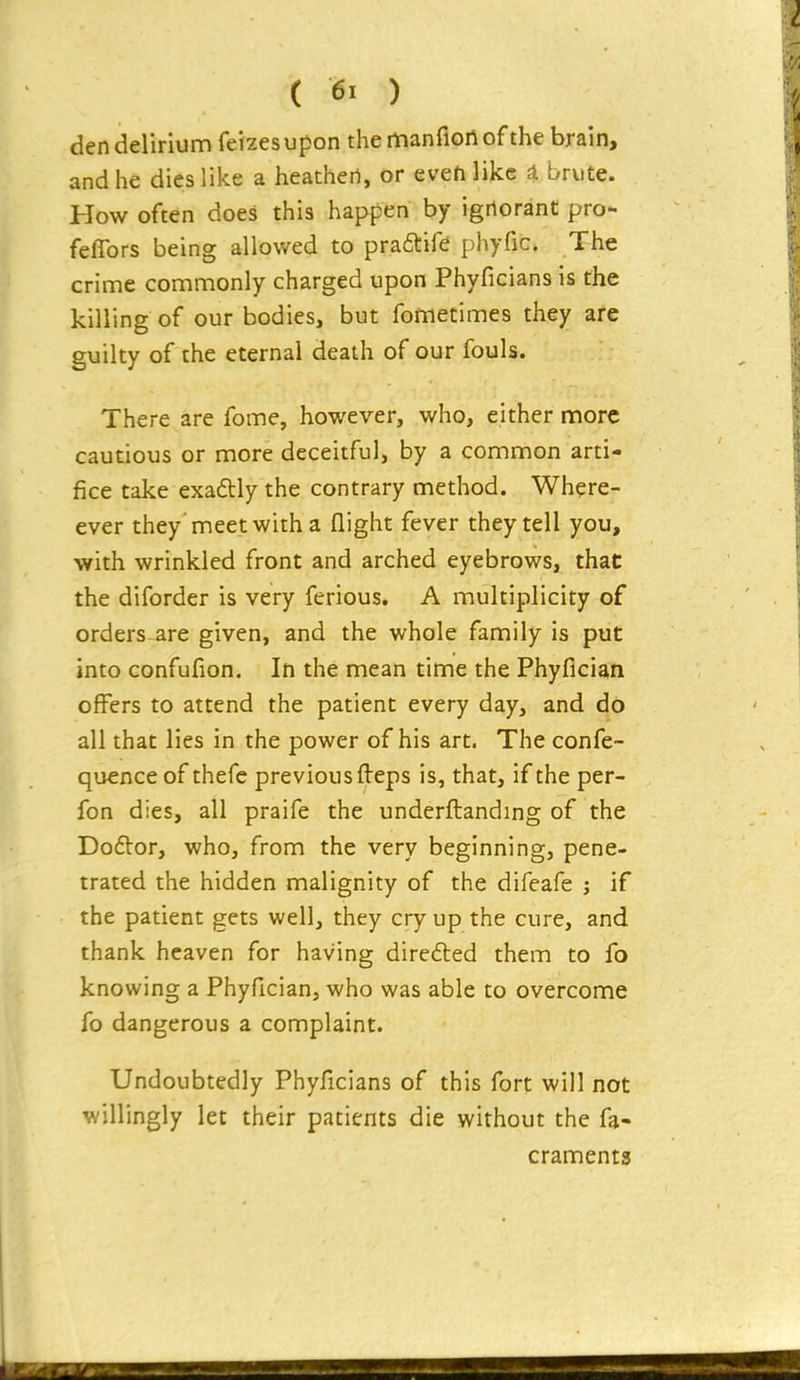 den delirium feizesupon the manfionof the brain, and he dies like a heathen, or evehlikc a brute. How often does this happen by ignorant pro- feflbrs being allowed to praftife phyfic. The crime commonly charged upon Phyficians is the killing of our bodies, but fometimes they are guilty of the eternal death of our fouls. There are fome, however, who, either more cautious or more deceitful, by a common arti- fice take exadtly the contrary method. Where- ever they'meet with a flight fever they tell you, with wrinkled front and arched eyebrows, that the diforder is very ferious. A multiplicity of orders-are given, and the whole family is put into confufion. In the mean time the Phyfician offers to attend the patient every day, and do all that lies in the power of his art. The confe- quence of thefc previous fleps is, that, if the per- fon dies, all praife the underflanding of the Doftor, who, from the very beginning, pene- trated the hidden malignity of the difeafe ; if the patient gets well, they cry up the cure, and thank heaven for having dire6ted them to fo knowing a Phyfician, who was able to overcome fo dangerous a complaint. Undoubtedly Phyficians of this fort will not willingly let their patients die without the fa- craments