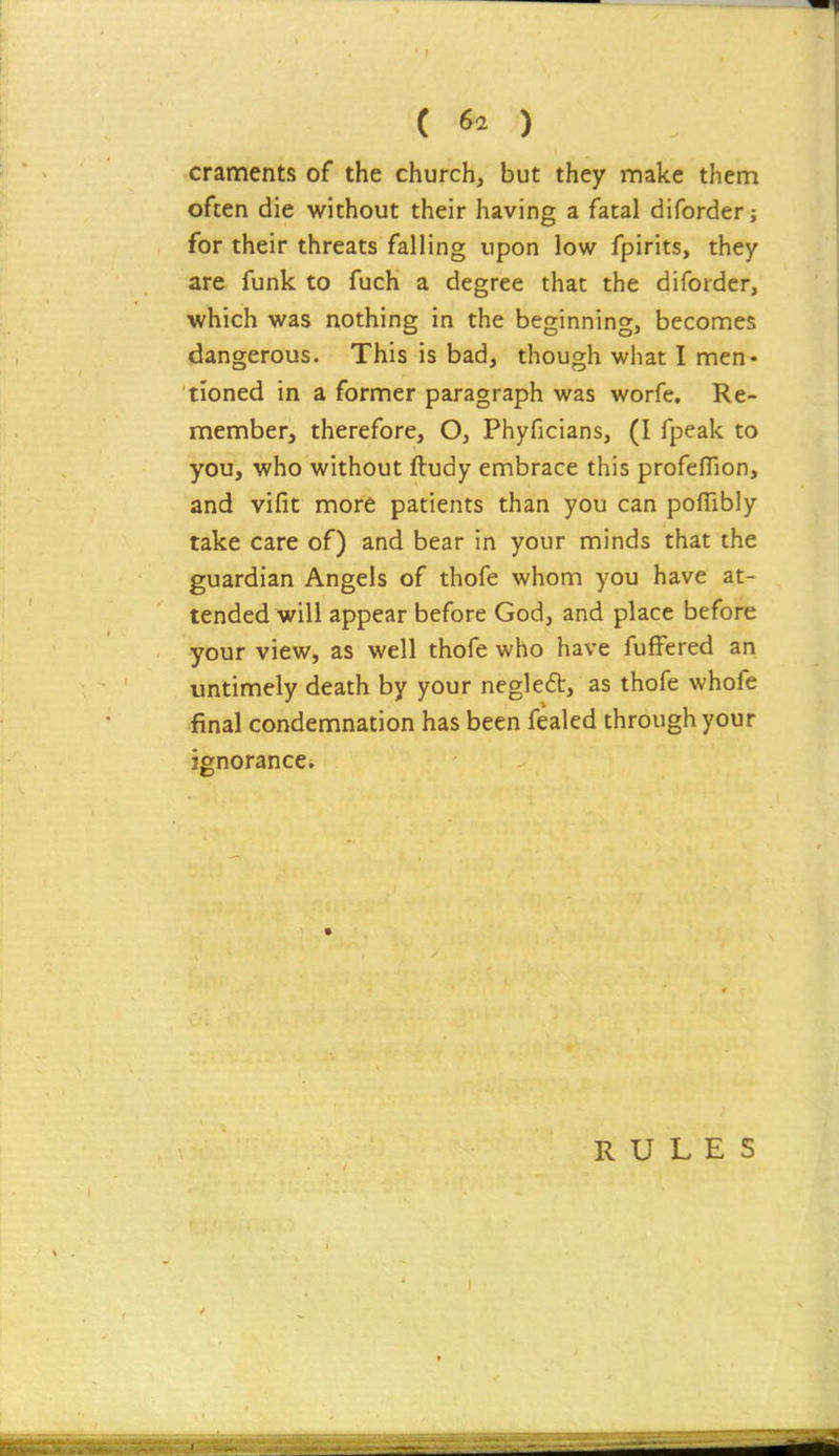 craments of the church, but they make them often die without their having a fatal diforder; for their threats falling upon low fpirits, they are funk to fuch a degree that the diforder, which was nothing in the beginning, beconnes dangerous. This is bad, though what I men- tioned in a former paragraph was worfe. Re- member, therefore, O, Phyficians, (I fpeak to you, who without ftudy embrace this profeffion, and vifit more patients than you can poflibly take care of) and bear in your minds that the guardian Angels of thofe whom you have at- tended will appear before God, and place before your view, as well thofe who have fuffered an untimely death by your negleft, as thofe whofe final condemnation has been fealed through your ignorance* RULES