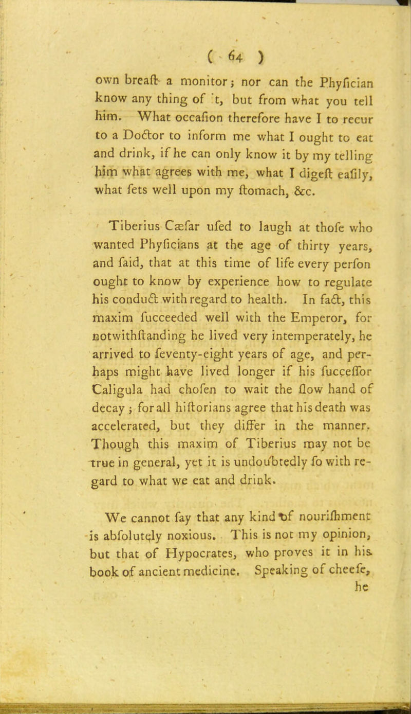 own breaft a monitor j nor can the Phyfician know any thing of t, but from what you tell him. What occafion therefore have I to recur to a Doftor to inform me what I ought to eat and drink, if he can only know it by my telling him what agrees with me, what I digeft eafily, what fets well upon my ftomach, &c. Tiberius Csfar ufed to laugh at thofe who wanted Phyficians at the age of thirty years, and faid, that at this time of life every perfon ought to know by experience how to regulate his condufl with regard to health. In fad, this maxim fucceeded well with the Emperor, for BOtwithftanding he lived very intemperately, he arrived to feventy-eight years of age, and per- haps might have lived longer if his fucceffor Caligula had chofen to wait the flow hand of decay j for all hiftorians agree that his death was accelerated, but they differ in the manner. Though this maxim of Tiberius may not be true in general, yet it is undoubtedly fo with re- gard to what we eat and drink. We cannot fay that any kindt)f nouriihment is abfolut^ly noxious. This is not my opinion, but that of Hypocrates, who proves it in his book of ancient medicine. Speaking of cheefe, he