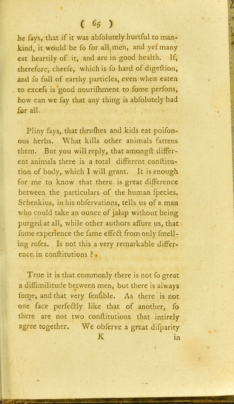 he fays, that if it was abfolutely hurtful toman- kind, it would be fo for all.men, and yet many eat heartily of it, and are in good health. If, therefore, cheefe, which is fo hard of digeftion, and fo full of earthy particles, even when eaten to excefs is'good nourifhment to fome perfons, how can we fay that any thing is abfolutely bad for all. Pliny fays, that thrulhes and kids eat poifon- ous herbs. What kills other animals fattens them. But you will reply, that amongft differ- ent animals there is a total different conrtitu- tion of body, which I will grant. It is enough for me to know that there is great difference between the particulars of the human fpecies. Schenkius, in his obfervations, tells us of a man who could take an ounce of jalap without being purged at all, while other authors affure us, that fome experience the fame effeft from only fmell- ing rofes. Is not this a very remarkable differ- ence, in conftitutions ?. True it is that commonly there is not fo great a diffimilitude between men, but there is always fomei and that very fenfible. As there is not one face perfedly like that of another, fo there are not two conftitutions that intirely agree together. We obferve a great difparity K in