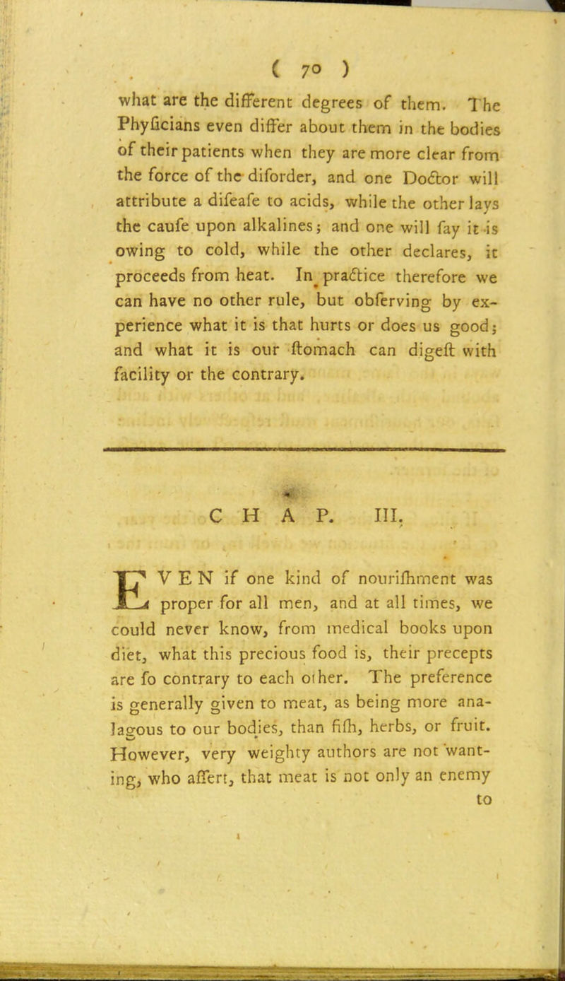 what are the different degrees of them. The Phyficians even differ about thena in the bodies of their patients when they are more clear from the force of the diforder, and one Do£tor will attribute a difeafe to acids, while the other lays the caufe upon alkalines; and one will fay it-is owing to cold, while the other declares, it proceeds from heat. In^ praftice therefore we can have no other rule, but obferving by ex- perience what it is that hurts or does us good; and what it is our ftomach can digeft with facility or the contrary. CHAP. Ill, EV E N if one kind of nourifhmcnt was proper for all men, and at all times, we could never know, from medical books upon diet, what this precious food is, their precepts are fo contrary to each other. The preference is generally given to meat, as being more ana- las-ous to our bodies, than fifh, herbs, or fruit. However, very weighty authors are not want- ing, who affert, that meat is not only an enemy to