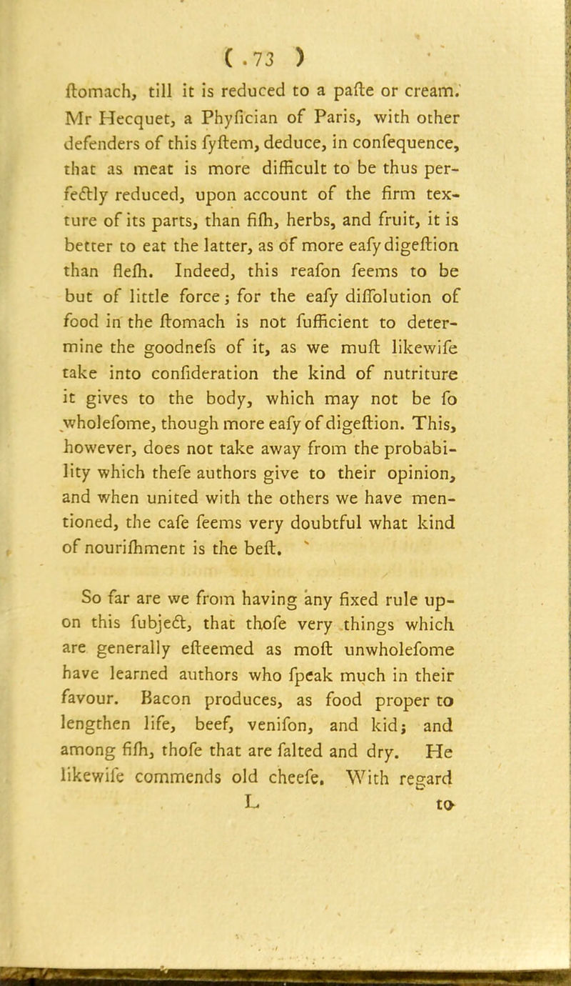 ftomach, till it is reduced to a pafte or cream. Mr Hecquet, a Phyfician of Paris, with other defenders of this fyftem, deduce, in confequence, that as meat is more difficult to be thus per- fectly reduced, upon account of the firm tex- ture of its parts, than filh, herbs, and fruit, it is better to eat the latter, as of more eafydigeftion than flefh. Indeed, this reafon feems to be but of little force; for the eafy dilTolution of food in the ftomach is not fufRcient to deter- mine the goodnefs of it, as we muft likewife take into confideration the kind of nutriture it gives to the body, which may not be fo wholefome, though more eafy of digeftion. This, however, does not take away from the probabi- lity which thefe authors give to their opinion, and when united with the others we have men- tioned, the cafe feems very doubtful what kind of nourilhment is the beft. ' So far are we from having any fixed rule up- on this fubjeft, thai: thofe very things which are generally efleemed as moil unwholefome have learned authors who fpeak much in their favour. Bacon produces, as food proper to lengthen life, beef, venifon, and kid; and among fifh, thofe that are faked and dry. He likewife commends old cheefe. With regard L to